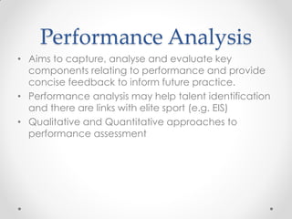 Performance Analysis
• Aims to capture, analyse and evaluate key
components relating to performance and provide
concise feedback to inform future practice.
• Performance analysis may help talent identification
and there are links with elite sport (e.g. EIS)
• Qualitative and Quantitative approaches to
performance assessment
 