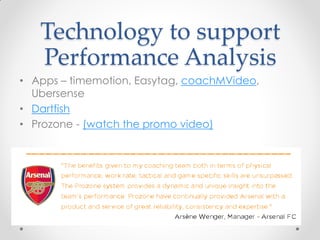 Technology to support
Performance Analysis
• Apps – timemotion, Easytag, coachMVideo,
Ubersense
• Dartfish
• Prozone - (watch the promo video)
 