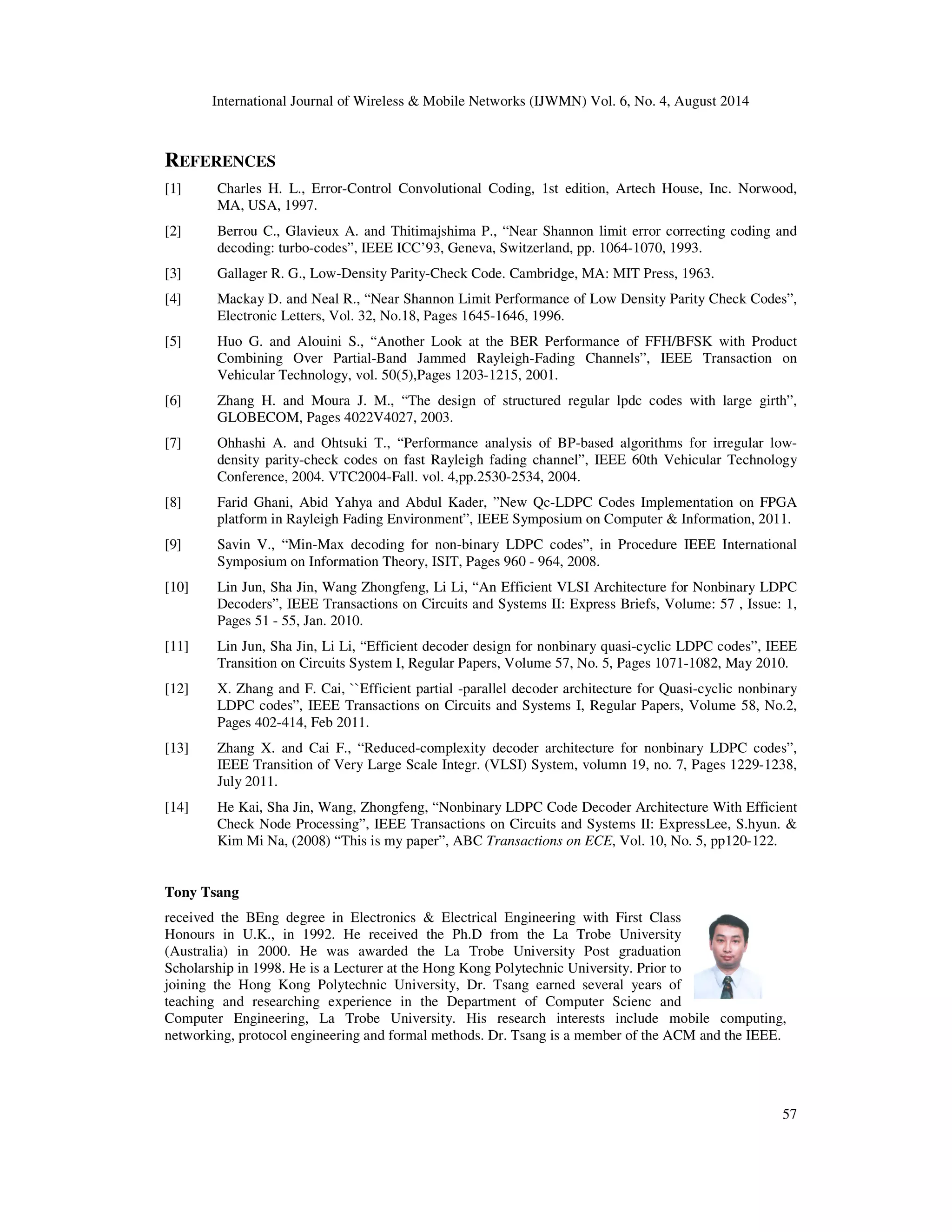 International Journal of Wireless Mobile Networks (IJWMN) Vol. 6, No. 4, August 2014 REFERENCES [1] Charles H. L., Error-Control Convolutional Coding, 1st edition, Artech House, Inc. Norwood, 57 MA, USA, 1997. [2] Berrou C., Glavieux A. and Thitimajshima P., “Near Shannon limit error correcting coding and decoding: turbo-codes”, IEEE ICC’93, Geneva, Switzerland, pp. 1064-1070, 1993. [3] Gallager R. G., Low-Density Parity-Check Code. Cambridge, MA: MIT Press, 1963. [4] Mackay D. and Neal R., “Near Shannon Limit Performance of Low Density Parity Check Codes”, Electronic Letters, Vol. 32, No.18, Pages 1645-1646, 1996. [5] Huo G. and Alouini S., “Another Look at the BER Performance of FFH/BFSK with Product Combining Over Partial-Band Jammed Rayleigh-Fading Channels”, IEEE Transaction on Vehicular Technology, vol. 50(5),Pages 1203-1215, 2001. [6] Zhang H. and Moura J. M., “The design of structured regular lpdc codes with large girth”, GLOBECOM, Pages 4022V4027, 2003. [7] Ohhashi A. and Ohtsuki T., “Performance analysis of BP-based algorithms for irregular low-density parity-check codes on fast Rayleigh fading channel”, IEEE 60th Vehicular Technology Conference, 2004. VTC2004-Fall. vol. 4,pp.2530-2534, 2004. [8] Farid Ghani, Abid Yahya and Abdul Kader, ”New Qc-LDPC Codes Implementation on FPGA platform in Rayleigh Fading Environment”, IEEE Symposium on Computer Information, 2011. [9] Savin V., “Min-Max decoding for non-binary LDPC codes”, in Procedure IEEE International Symposium on Information Theory, ISIT, Pages 960 - 964, 2008. [10] Lin Jun, Sha Jin, Wang Zhongfeng, Li Li, “An Efficient VLSI Architecture for Nonbinary LDPC Decoders”, IEEE Transactions on Circuits and Systems II: Express Briefs, Volume: 57 , Issue: 1, Pages 51 - 55, Jan. 2010. [11] Lin Jun, Sha Jin, Li Li, “Efficient decoder design for nonbinary quasi-cyclic LDPC codes”, IEEE Transition on Circuits System I, Regular Papers, Volume 57, No. 5, Pages 1071-1082, May 2010. [12] X. Zhang and F. Cai, ``Efficient partial -parallel decoder architecture for Quasi-cyclic nonbinary LDPC codes”, IEEE Transactions on Circuits and Systems I, Regular Papers, Volume 58, No.2, Pages 402-414, Feb 2011. [13] Zhang X. and Cai F., “Reduced-complexity decoder architecture for nonbinary LDPC codes”, IEEE Transition of Very Large Scale Integr. (VLSI) System, volumn 19, no. 7, Pages 1229-1238, July 2011. [14] He Kai, Sha Jin, Wang, Zhongfeng, “Nonbinary LDPC Code Decoder Architecture With Efficient Check Node Processing”, IEEE Transactions on Circuits and Systems II: ExpressLee, S.hyun. Kim Mi Na, (2008) “This is my paper”, ABC Transactions on ECE, Vol. 10, No. 5, pp120-122. Tony Tsang received the BEng degree in Electronics Electrical Engineering with First Class Honours in U.K., in 1992. He received the Ph.D from the La Trobe University (Australia) in 2000. He was awarded the La Trobe University Post graduation Scholarship in 1998. He is a Lecturer at the Hong Kong Polytechnic University. Prior to joining the Hong Kong Polytechnic University, Dr. Tsang earned several years of teaching and researching experience in the Department of Computer Scienc and Computer Engineering, La Trobe University. His research interests include mobile computing, networking, protocol engineering and formal methods. Dr. Tsang is a member of the ACM and the IEEE. 