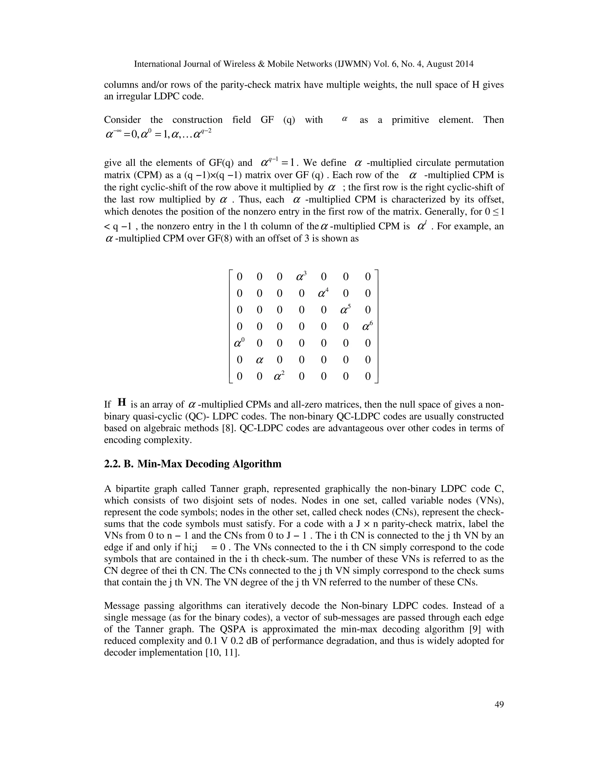 International Journal of Wireless & Mobile Networks (IJWMN) Vol. 6, No. 4, August 2014 columns and/or rows of the parity-check matrix have multiple weights, the null space of H gives an irregular LDPC code. Consider the construction field GF (q) with a as a primitive element. Then 49 0 2 0, 1, , q a a a a −¥ − = = … give all the elements of GF(q) and 1 1 q a − = . We define a -multiplied circulate permutation matrix (CPM) as a (q −1)×(q −1) matrix over GF (q) . Each row of the a -multiplied CPM is the right cyclic-shift of the row above it multiplied by a ; the first row is the right cyclic-shift of the last row multiplied by a . Thus, each a -multiplied CPM is characterized by its offset, which denotes the position of the nonzero entry in the first row of the matrix. Generally, for 0 l q −1 , the nonzero entry in the l th column of thea -multiplied CPM is l a . For example, an a -multiplied CPM over GF(8) with an offset of 3 is shown as 0 0 0 a 3 0 0 0 0 0 0 0 a 4 0 0 0 0 0 0 0 a 5 0 0 0 0 0 0 0 a 6 a 0 0 0 0 0 0 0 0 a 0 0 0 0 0 0 0 a 2 0 0 0 0 If H is an array of a -multiplied CPMs and all-zero matrices, then the null space of gives a non-binary quasi-cyclic (QC)- LDPC codes. The non-binary QC-LDPC codes are usually constructed based on algebraic methods [8]. QC-LDPC codes are advantageous over other codes in terms of encoding complexity. 2.2. B. Min-Max Decoding Algorithm A bipartite graph called Tanner graph, represented graphically the non-binary LDPC code C, which consists of two disjoint sets of nodes. Nodes in one set, called variable nodes (VNs), represent the code symbols; nodes in the other set, called check nodes (CNs), represent the check-sums that the code symbols must satisfy. For a code with a J × n parity-check matrix, label the VNs from 0 to n − 1 and the CNs from 0 to J − 1 . The i th CN is connected to the j th VN by an edge if and only if hi;j = 0 . The VNs connected to the i th CN simply correspond to the code symbols that are contained in the i th check-sum. The number of these VNs is referred to as the CN degree of thei th CN. The CNs connected to the j th VN simply correspond to the check sums that contain the j th VN. The VN degree of the j th VN referred to the number of these CNs. Message passing algorithms can iteratively decode the Non-binary LDPC codes. Instead of a single message (as for the binary codes), a vector of sub-messages are passed through each edge of the Tanner graph. The QSPA is approximated the min-max decoding algorithm [9] with reduced complexity and 0.1 V 0.2 dB of performance degradation, and thus is widely adopted for decoder implementation [10, 11]. 