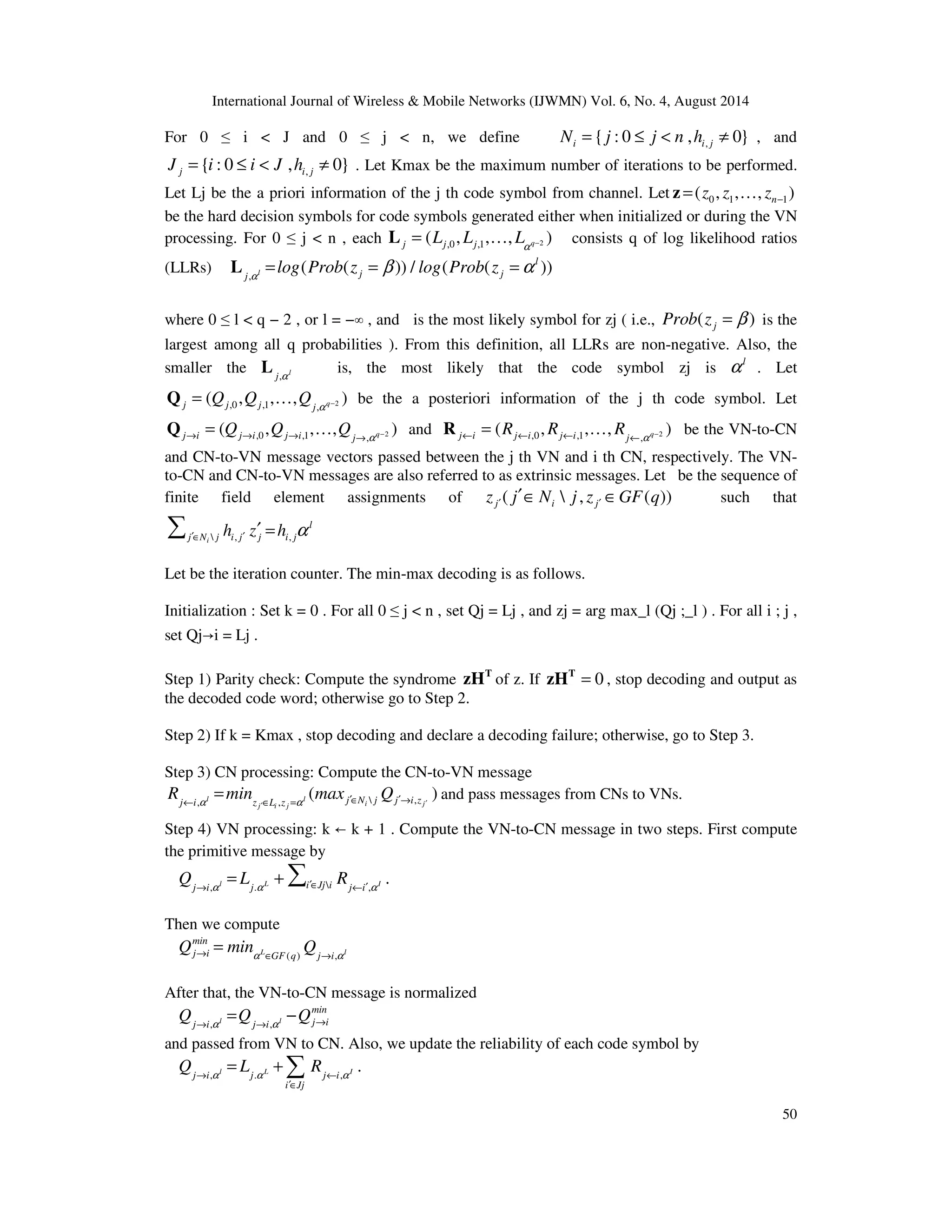 International Journal of Wireless Mobile Networks (IJWMN) Vol. 6, No. 4, August 2014 For 0 i J and 0 j n, we define Ni = { j : 0 £ j n ,hi , j ¹ 0} , and , { : 0 , 0} j i j J = i £ i J h ¹ . Let Kmax be the maximum number of iterations to be performed. Let Lj be the a priori information of the j th code symbol from channel. Let 0 1 1 ( , , , ) n z z z − z = … be the hard decision symbols for code symbols generated either when initialized or during the VN processing. For 0 j n , each ,0 ,1 2 ( , , , ) j j j q L L L a − L = … consists q of log likelihood ratios L is, the most likely that the code symbol zj is l a . Let a − Q = … be the a posteriori information of the j th code symbol. Let R = … be the VN-to-CN 50 (LLRs) L = = b =a , l log ( Prob ( z )) / log ( Prob ( z )) l j j j a where 0 l q − 2 , or l = − ∞ , and is the most likely symbol for zj ( i.e., ( ) j Prob z = b is the largest among all q probabilities ). From this definition, all LLRs are non-negative. Also, the smaller the , l j a ( Q , Q , , Q ) j j j j q ,0 ,1 , 2 Q = ( Q , Q , … , Q ) and j i j i j i j q ,0 ,1 , 2 a ® ® ® ® − ,0 ,1 , 2 ( R , R , , R ) j i j i j i j q a ¬ ¬ ¬ ¬ − and CN-to-VN message vectors passed between the j th VN and i th CN, respectively. The VN-to- CN and CN-to-VN messages are also referred to as extrinsic messages. Let be the sequence of finite field element assignments of ( , ( )) j i j z j N j z GF q ¢ ¢ ¢Î Î such that j N j i j j i j h z h a ¢Î ¢ ¢ = i , , l Let be the iteration counter. The min-max decoding is as follows. Initialization : Set k = 0 . For all 0 j n , set Qj = Lj , and zj = arg max_l (Qj ;_l ) . For all i ; j , set Qj i = Lj . Step 1) → Parity check: Compute the syndrome zH T of z. If zH T = 0 , stop decoding and output as the decoded code word; otherwise go to Step 2. Step 2) If k = Kmax , stop decoding and declare a decoding failure; otherwise, go to Step 3. Step 3) CN processing: Compute the CN-to-VN message R = min ( max Q ) and pass messages from CNs to VNs. j ¬ i , a l z Î L , z = a l j ¢Î N j j ¢® i , z j ¢ i j i j ¢ Step 4) VN processing: k ← k + 1 . Compute the VN-to-CN message in two steps. First compute the primitive message by = + . j i l j L i Jj i j i I Q L R ® , a . a ¢Î ¬ ¢, a Then we compute min j i GF q j i Q min Q ® a Î ® a ( ) , L l = After that, the VN-to-CN message is normalized = − Q Q Q ® , a l ® , a l ® min j i j i j i and passed from VN to CN. Also, we update the reliability of each code symbol by = + . l L I j i j j i Q L R ® , a . a ¬ , a ¢Î i Jj 