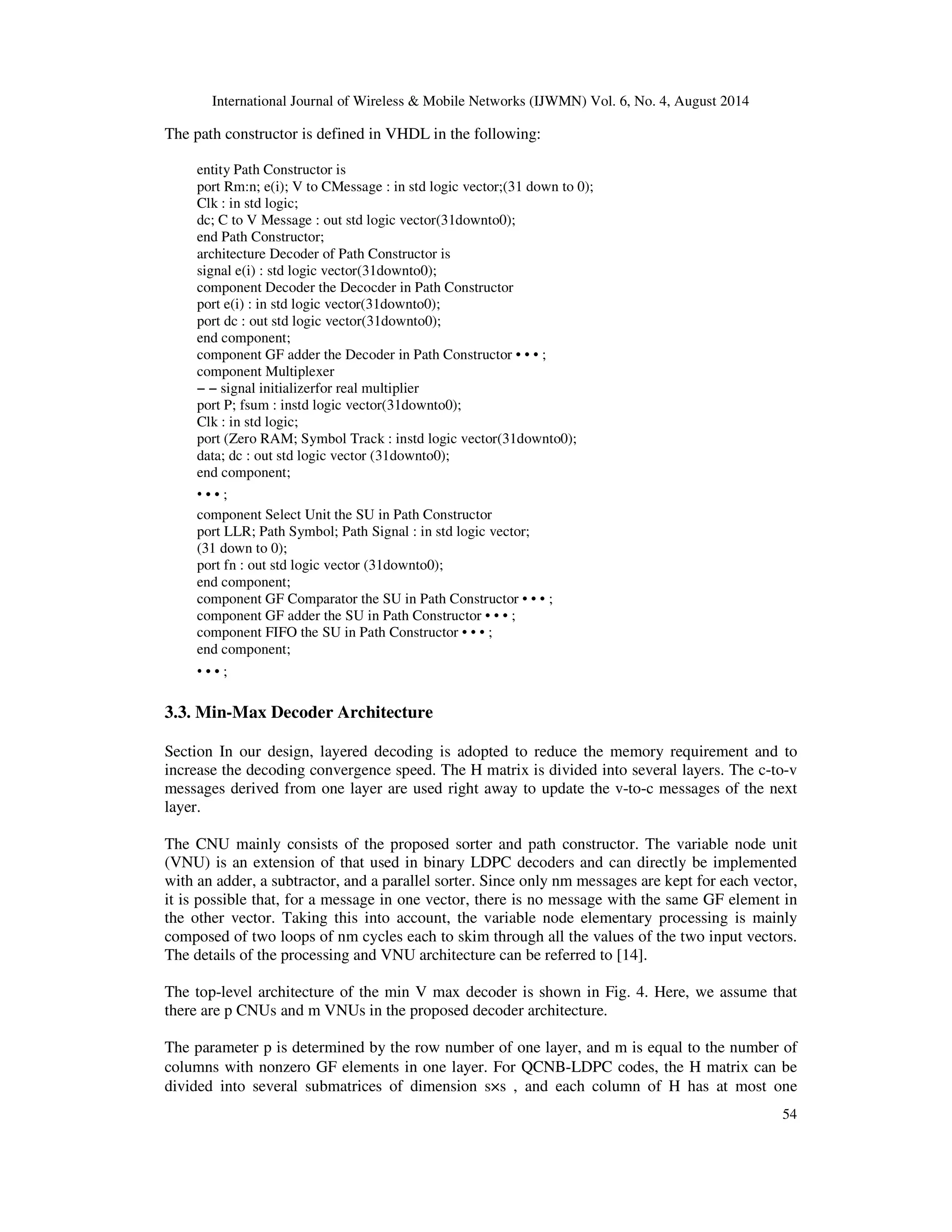 International Journal of Wireless Mobile Networks (IJWMN) Vol. 6, No. 4, August 2014 54 The path constructor is defined in VHDL in the following: entity Path Constructor is port Rm:n; e(i); V to CMessage : in std logic vector;(31 down to 0); Clk : in std logic; dc; C to V Message : out std logic vector(31downto0); end Path Constructor; architecture Decoder of Path Constructor is signal e(i) : std logic vector(31downto0); component Decoder the Decocder in Path Constructor port e(i) : in std logic vector(31downto0); port dc : out std logic vector(31downto0); end component; component GF adder the Decoder in Path Constructor • • • ; component Multiplexer − − signal initializerfor real multiplier port P; fsum : instd logic vector(31downto0); Clk : in std logic; port (Zero RAM; Symbol Track : instd logic vector(31downto0); data; dc : out std logic vector (31downto0); end component; • • • ; component Select Unit the SU in Path Constructor port LLR; Path Symbol; Path Signal : in std logic vector; (31 down to 0); port fn : out std logic vector (31downto0); end component; component GF Comparator the SU in Path Constructor • • • ; component GF adder the SU in Path Constructor • • • ; component FIFO the SU in Path Constructor • • • ; end component; • • ; • 3.3. Min-Max Decoder Architecture Section In our design, layered decoding is adopted to reduce the memory requirement and to increase the decoding convergence speed. The H matrix is divided into several layers. The c-to-v messages derived from one layer are used right away to update the v-to-c messages of the next layer. The CNU mainly consists of the proposed sorter and path constructor. The variable node unit (VNU) is an extension of that used in binary LDPC decoders and can directly be implemented with an adder, a subtractor, and a parallel sorter. Since only nm messages are kept for each vector, it is possible that, for a message in one vector, there is no message with the same GF element in the other vector. Taking this into account, the variable node elementary processing is mainly composed of two loops of nm cycles each to skim through all the values of the two input vectors. The details of the processing and VNU architecture can be referred to [14]. The top-level architecture of the min V max decoder is shown in Fig. 4. Here, we assume that there are p CNUs and m VNUs in the proposed decoder architecture. The parameter p is determined by the row number of one layer, and m is equal to the number of columns with nonzero GF elements in one layer. For QCNB-LDPC codes, the H matrix can be divided into several submatrices of dimension s×s , and each column of H has at most one 