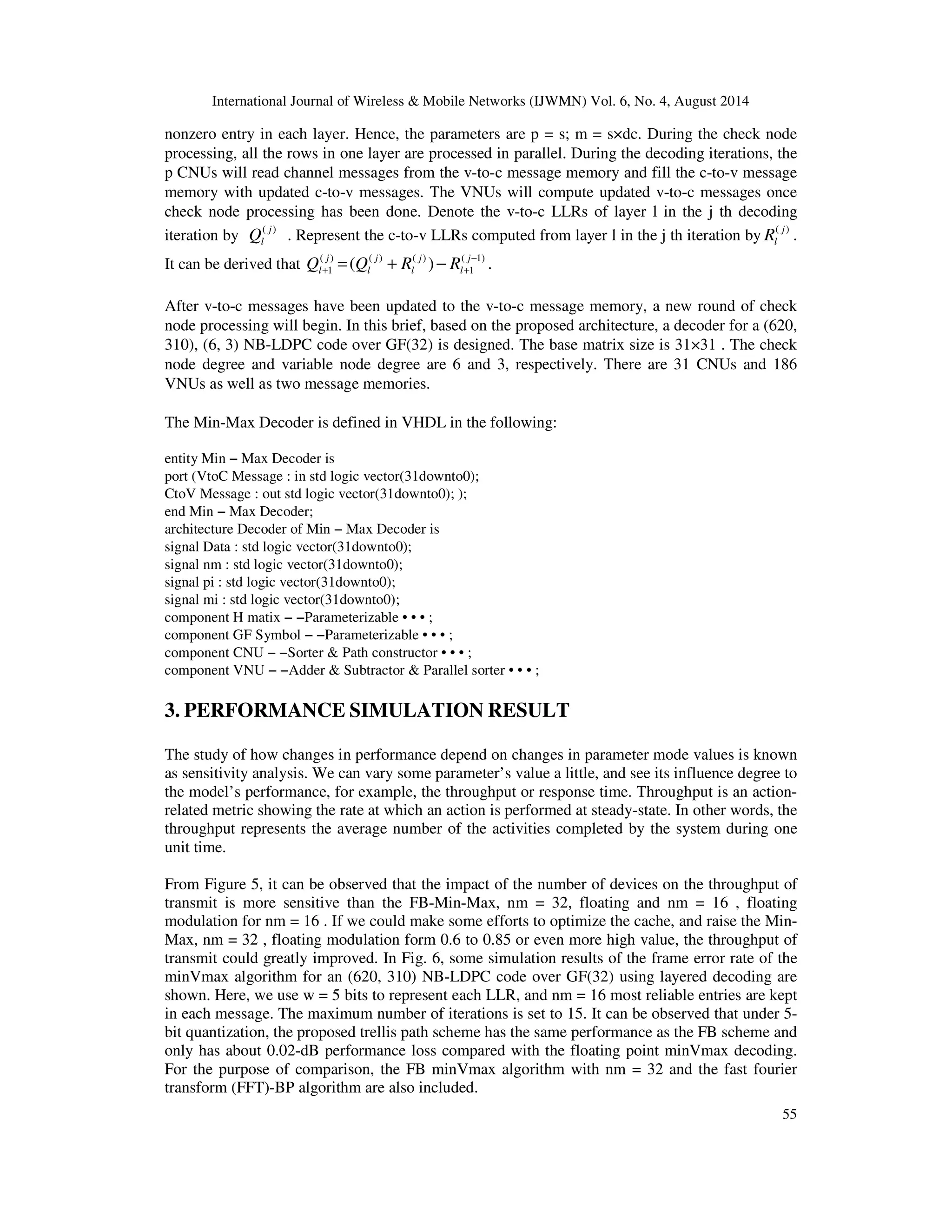 International Journal of Wireless Mobile Networks (IJWMN) Vol. 6, No. 4, August 2014 nonzero entry in each layer. Hence, the parameters are p = s; m = s×dc. During the check node processing, all the rows in one layer are processed in parallel. During the decoding iterations, the p CNUs will read channel messages from the v-to-c message memory and fill the c-to-v message memory with updated c-to-v messages. The VNUs will compute updated v-to-c messages once check node processing has been done. Denote the v-to-c LLRs of layer l in the j th decoding iteration by ( j ) l Q . Represent the c-to-v LLRs computed from layer l in the j th iteration by ( j ) l R . 55 l l l l Q Q R R − It can be derived that ( ) ( ) ( ) ( 1) 1 1 ( ) . j j j j + + = + − After v-to-c messages have been updated to the v-to-c message memory, a new round of check node processing will begin. In this brief, based on the proposed architecture, a decoder for a (620, 310), (6, 3) NB-LDPC code over GF(32) is designed. The base matrix size is 31×31 . The check node degree and variable node degree are 6 and 3, respectively. There are 31 CNUs and 186 VNUs as well as two message memories. The Min-Max Decoder is defined in VHDL in the following: entity Min − Max Decoder is port (VtoC Message : in std logic vector(31downto0); CtoV Message : out std logic vector(31downto0); ); end Min − Max Decoder; architecture Decoder of Min − Max Decoder is signal Data : std logic vector(31downto0); signal nm : std logic vector(31downto0); signal pi : std logic vector(31downto0); signal mi : std logic vector(31downto0); component H matix − −Parameterizable • • • ; component GF Symbol − −Parameterizable • • • ; component CNU − −Sorter Path constructor • • • ; component VNU − −Adder Subtractor Parallel sorter • • • ; 3. PERFORMANCE SIMULATION RESULT The study of how changes in performance depend on changes in parameter mode values is known as sensitivity analysis. We can vary some parameter’s value a little, and see its influence degree to the model’s performance, for example, the throughput or response time. Throughput is an action-related metric showing the rate at which an action is performed at steady-state. In other words, the throughput represents the average number of the activities completed by the system during one unit time. From Figure 5, it can be observed that the impact of the number of devices on the throughput of transmit is more sensitive than the FB-Min-Max, nm = 32, floating and nm = 16 , floating modulation for nm = 16 . If we could make some efforts to optimize the cache, and raise the Min- Max, nm = 32 , floating modulation form 0.6 to 0.85 or even more high value, the throughput of transmit could greatly improved. In Fig. 6, some simulation results of the frame error rate of the minVmax algorithm for an (620, 310) NB-LDPC code over GF(32) using layered decoding are shown. Here, we use w = 5 bits to represent each LLR, and nm = 16 most reliable entries are kept in each message. The maximum number of iterations is set to 15. It can be observed that under 5- bit quantization, the proposed trellis path scheme has the same performance as the FB scheme and only has about 0.02-dB performance loss compared with the floating point minVmax decoding. For the purpose of comparison, the FB minVmax algorithm with nm = 32 and the fast fourier transform (FFT)-BP algorithm are also included. 