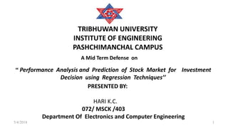 TRIBHUWAN UNIVERSITY
INSTITUTE OF ENGINEERING
PASHCHIMANCHAL CAMPUS
“ Performance Analysis and Prediction of Stock Market for Investment
Decision using Regression Techniques’’
PRESENTED BY:
HARI K.C.
072/ MSCK /403
Department Of Electronics and Computer Engineering
A Mid Term Defense on
15/4/2018
 