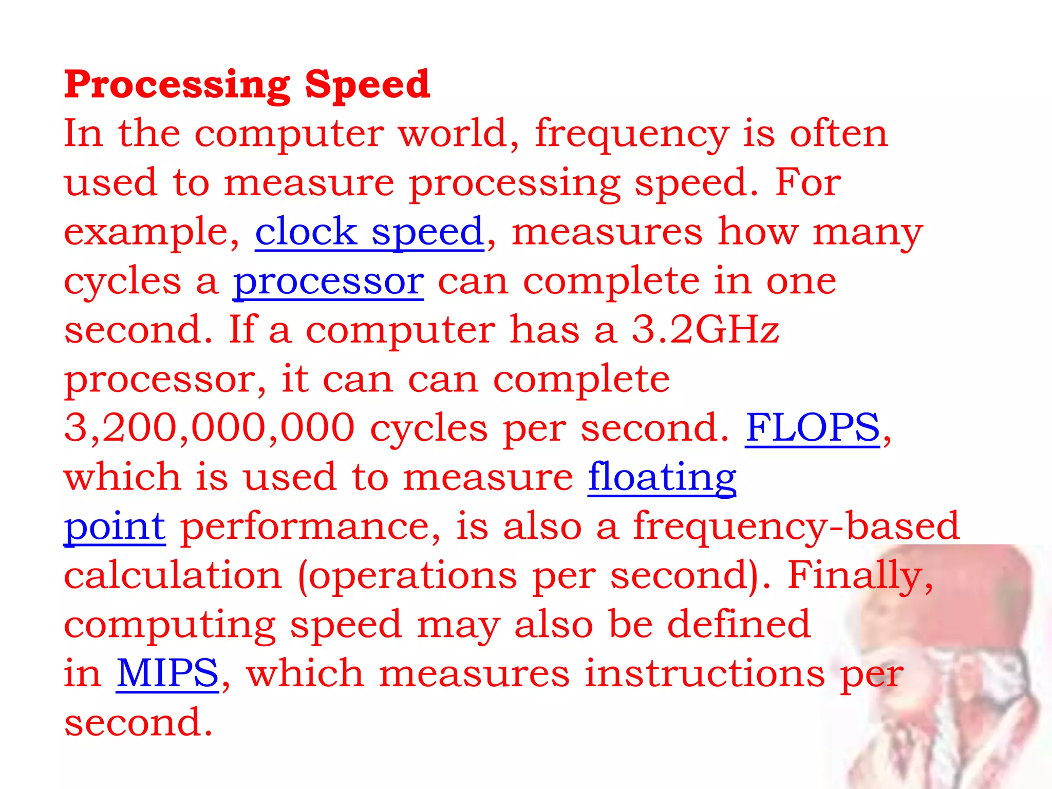 Processing Speed
In the computer world, frequency is often
used to measure processing speed. For
example, clock speed, measures how many
cycles a processor can complete in one
second. If a computer has a 3.2GHz
processor, it can can complete
3,200,000,000 cycles per second. FLOPS,
which is used to measure floating
point performance, is also a frequency-based
calculation (operations per second). Finally,
computing speed may also be defined
in MIPS, which measures instructions per
second.
 