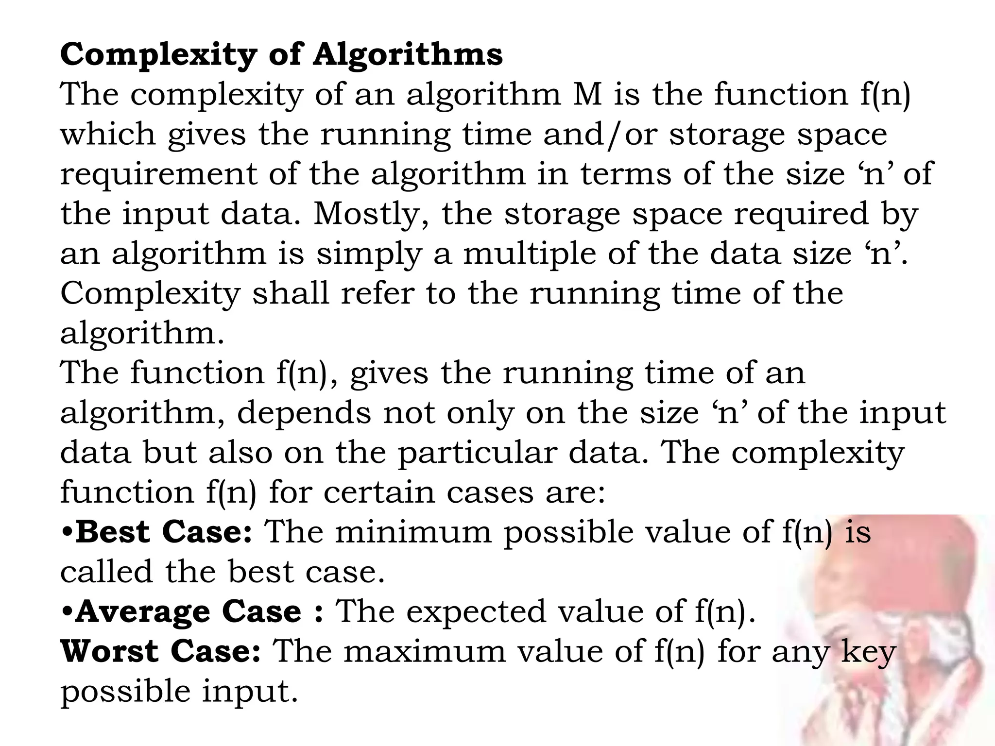Complexity of Algorithms
The complexity of an algorithm M is the function f(n)
which gives the running time and/or storage space
requirement of the algorithm in terms of the size ‘n’ of
the input data. Mostly, the storage space required by
an algorithm is simply a multiple of the data size ‘n’.
Complexity shall refer to the running time of the
algorithm.
The function f(n), gives the running time of an
algorithm, depends not only on the size ‘n’ of the input
data but also on the particular data. The complexity
function f(n) for certain cases are:
•Best Case: The minimum possible value of f(n) is
called the best case.
•Average Case : The expected value of f(n).
Worst Case: The maximum value of f(n) for any key
possible input.
 