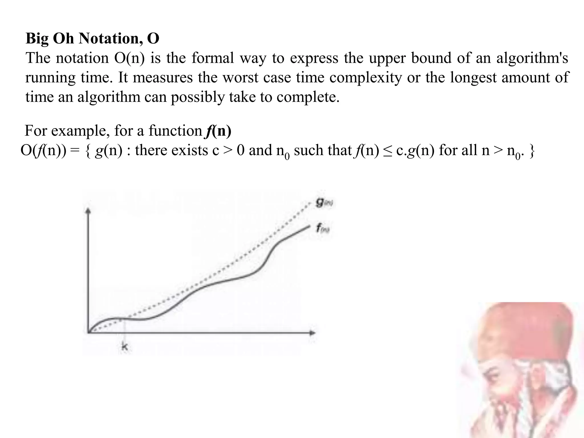 Big Oh Notation, Ο
The notation Ο(n) is the formal way to express the upper bound of an algorithm's
running time. It measures the worst case time complexity or the longest amount of
time an algorithm can possibly take to complete.
For example, for a function f(n)
Ο(f(n)) = { g(n) : there exists c > 0 and n0 such that f(n) ≤ c.g(n) for all n > n0. }
 