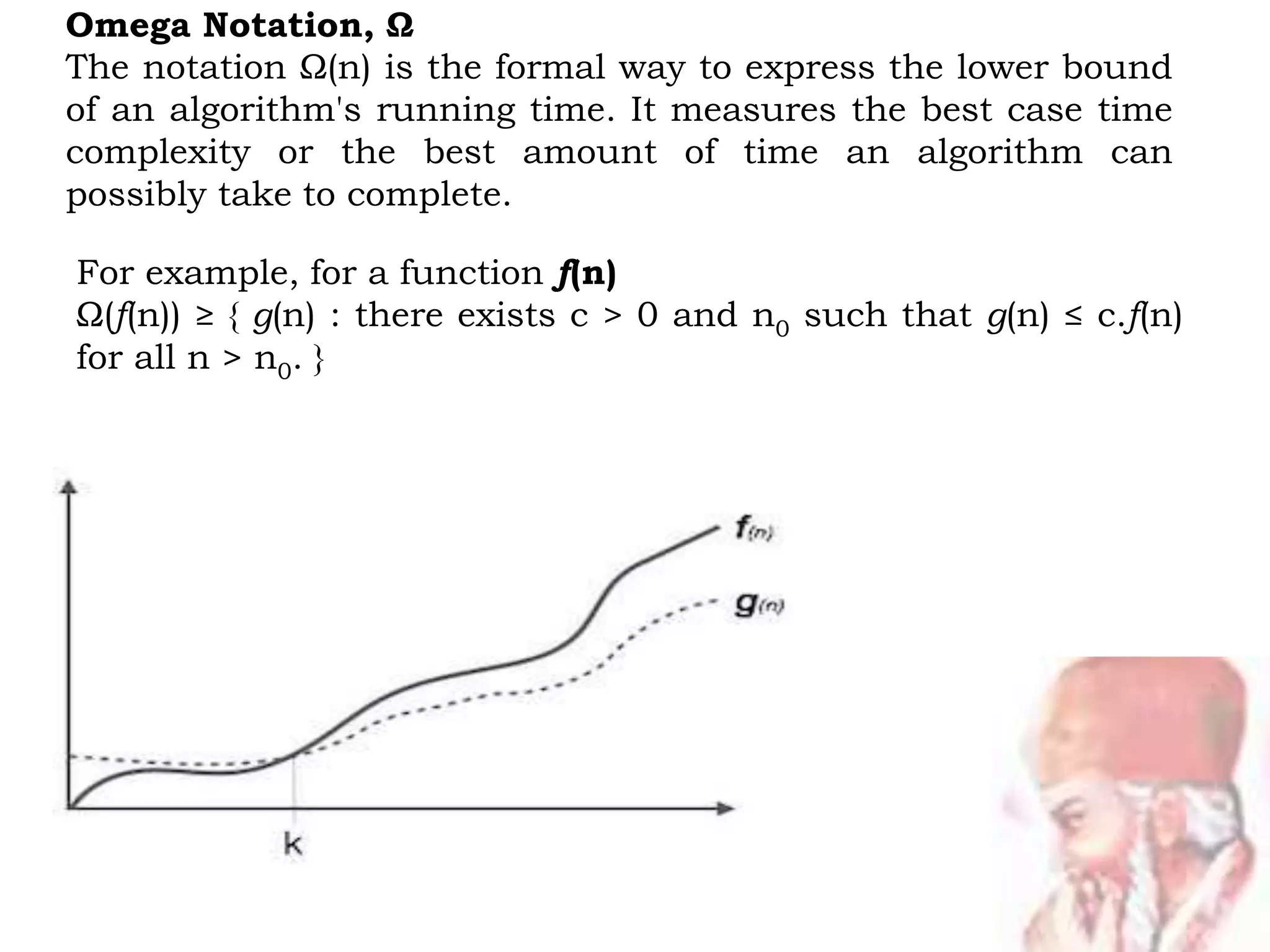Omega Notation, Ω
The notation Ω(n) is the formal way to express the lower bound
of an algorithm's running time. It measures the best case time
complexity or the best amount of time an algorithm can
possibly take to complete.
For example, for a function f(n)
Ω(f(n)) ≥ { g(n) : there exists c > 0 and n0 such that g(n) ≤ c.f(n)
for all n > n0. }
 