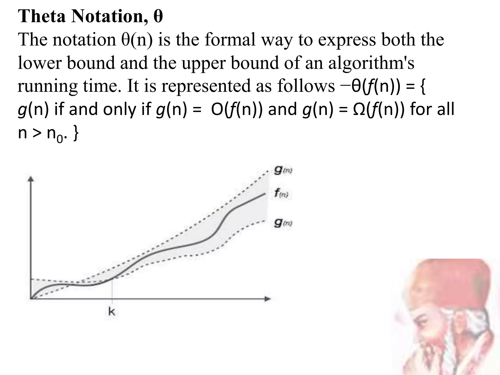 Theta Notation, θ
The notation θ(n) is the formal way to express both the
lower bound and the upper bound of an algorithm's
running time. It is represented as follows −θ(f(n)) = {
g(n) if and only if g(n) = Ο(f(n)) and g(n) = Ω(f(n)) for all
n > n0. }
 