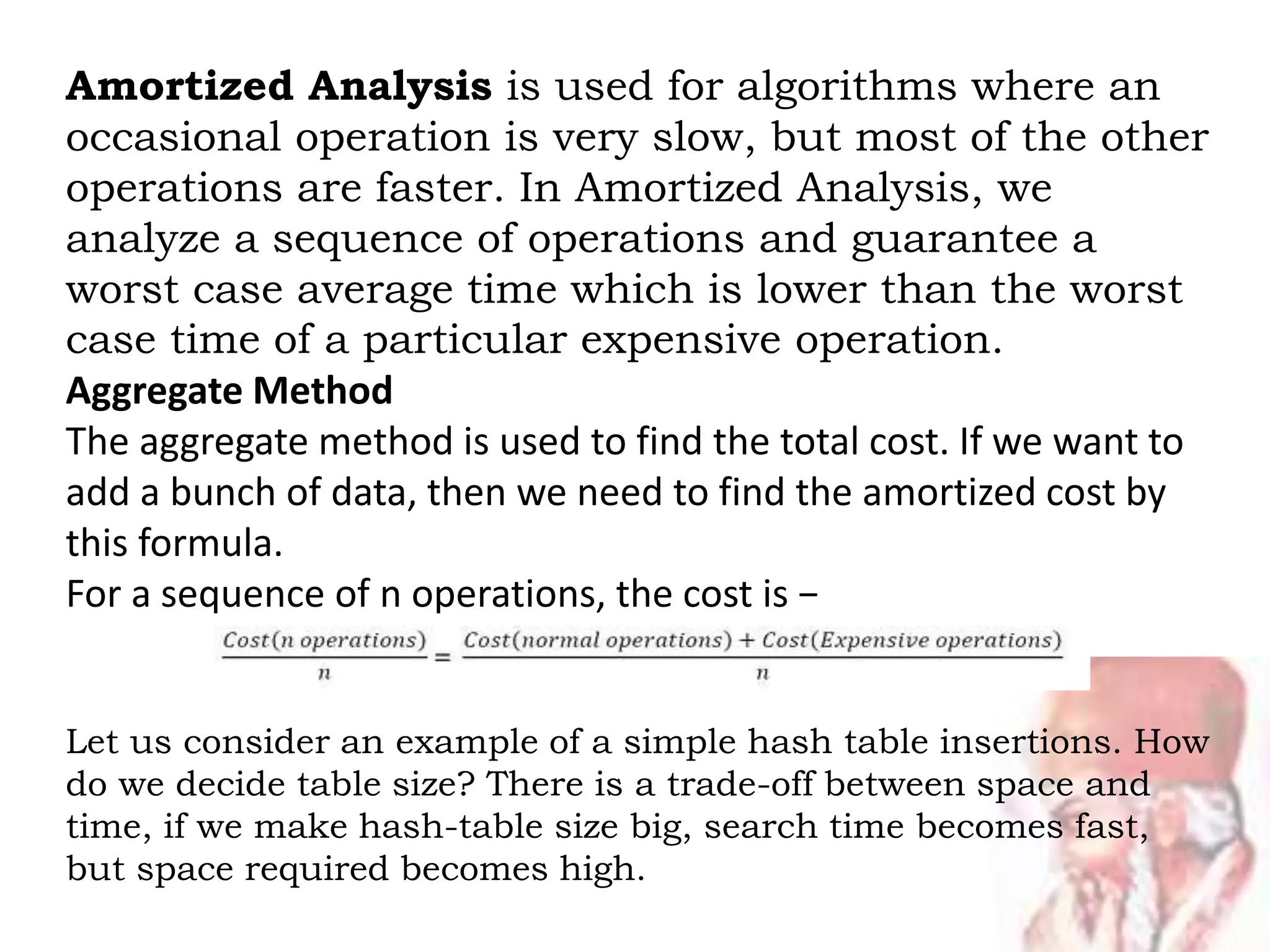 Amortized Analysis is used for algorithms where an
occasional operation is very slow, but most of the other
operations are faster. In Amortized Analysis, we
analyze a sequence of operations and guarantee a
worst case average time which is lower than the worst
case time of a particular expensive operation.
Aggregate Method
The aggregate method is used to find the total cost. If we want to
add a bunch of data, then we need to find the amortized cost by
this formula.
For a sequence of n operations, the cost is −
Let us consider an example of a simple hash table insertions. How
do we decide table size? There is a trade-off between space and
time, if we make hash-table size big, search time becomes fast,
but space required becomes high.
 