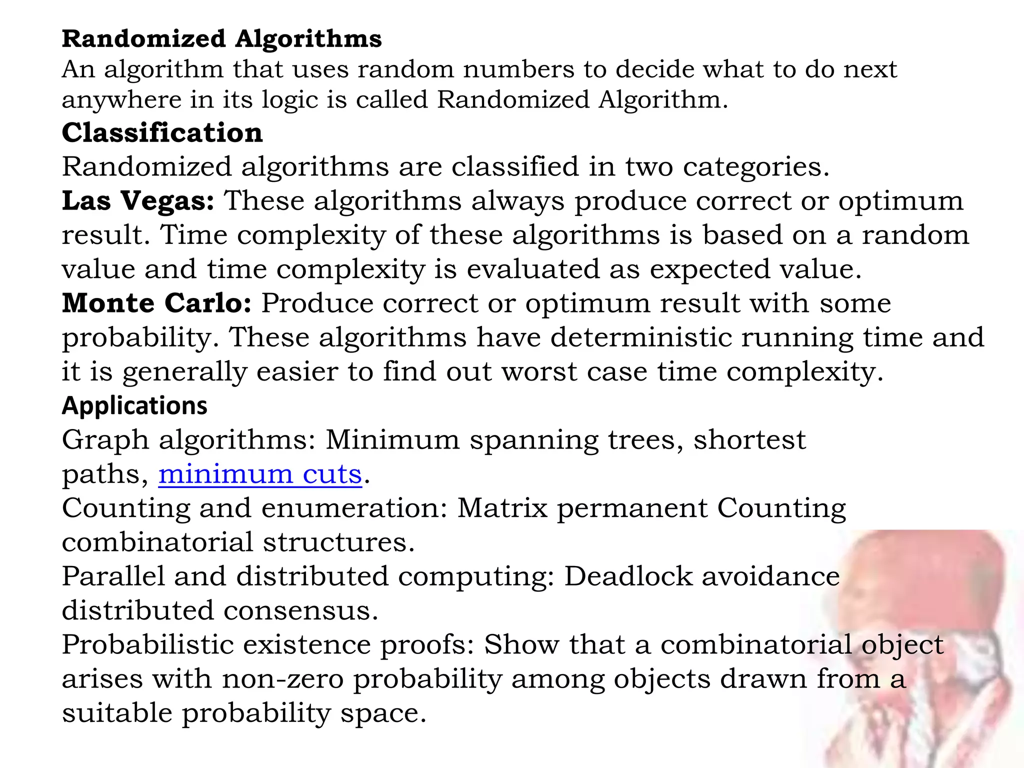 Randomized Algorithms
An algorithm that uses random numbers to decide what to do next
anywhere in its logic is called Randomized Algorithm.
Classification
Randomized algorithms are classified in two categories.
Las Vegas: These algorithms always produce correct or optimum
result. Time complexity of these algorithms is based on a random
value and time complexity is evaluated as expected value.
Monte Carlo: Produce correct or optimum result with some
probability. These algorithms have deterministic running time and
it is generally easier to find out worst case time complexity.
Applications
Graph algorithms: Minimum spanning trees, shortest
paths, minimum cuts.
Counting and enumeration: Matrix permanent Counting
combinatorial structures.
Parallel and distributed computing: Deadlock avoidance
distributed consensus.
Probabilistic existence proofs: Show that a combinatorial object
arises with non-zero probability among objects drawn from a
suitable probability space.
 