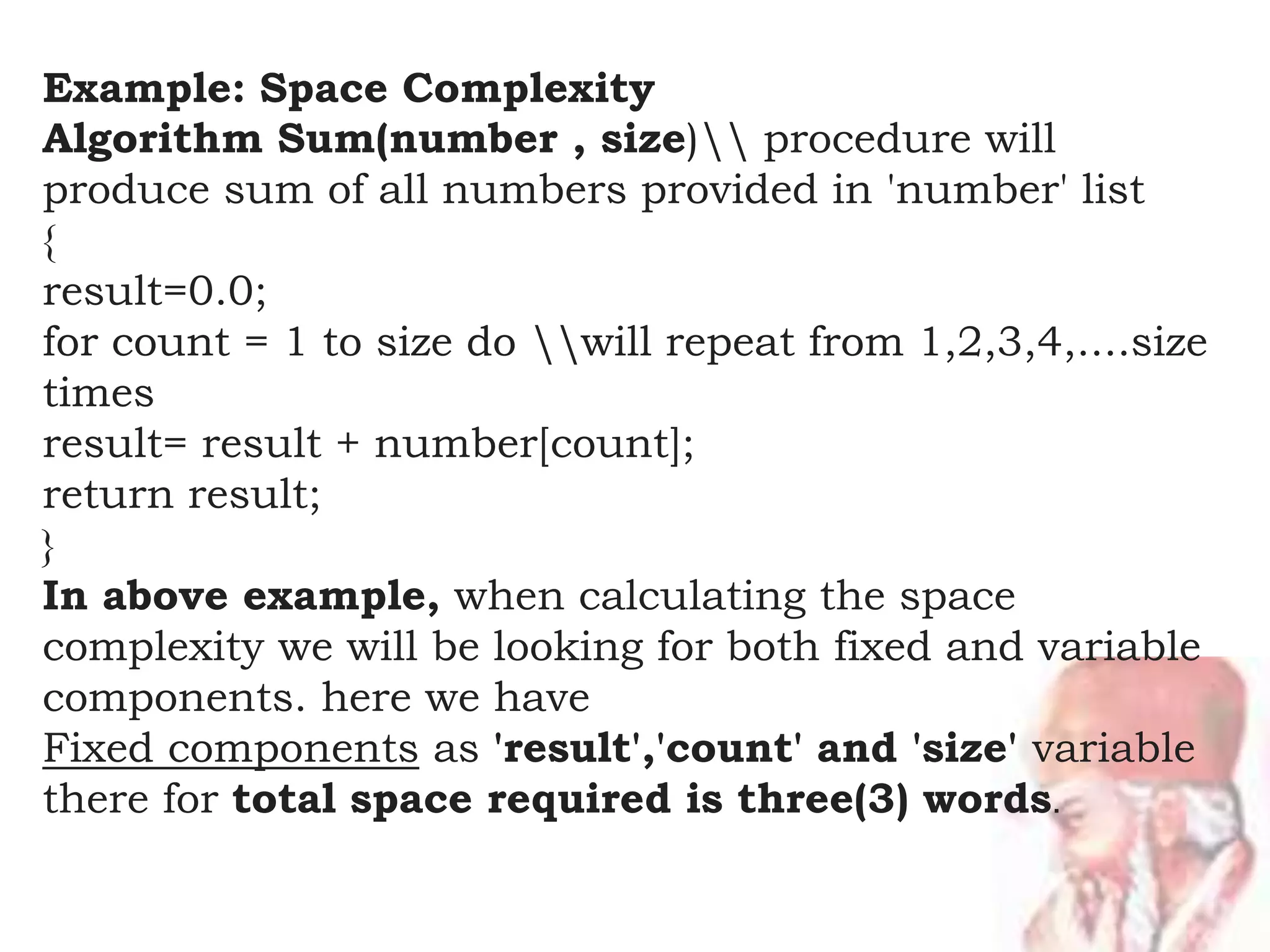 Example: Space Complexity
Algorithm Sum(number , size) procedure will
produce sum of all numbers provided in 'number' list
{
result=0.0;
for count = 1 to size do will repeat from 1,2,3,4,....size
times
result= result + number[count];
return result;
}
In above example, when calculating the space
complexity we will be looking for both fixed and variable
components. here we have
Fixed components as 'result','count' and 'size' variable
there for total space required is three(3) words.
 