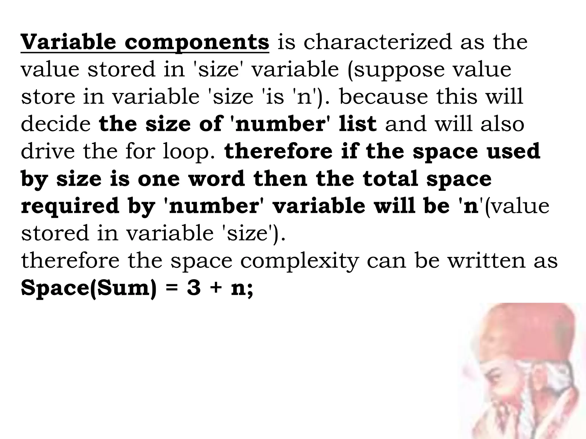 Variable components is characterized as the
value stored in 'size' variable (suppose value
store in variable 'size 'is 'n'). because this will
decide the size of 'number' list and will also
drive the for loop. therefore if the space used
by size is one word then the total space
required by 'number' variable will be 'n'(value
stored in variable 'size').
therefore the space complexity can be written as
Space(Sum) = 3 + n;
 