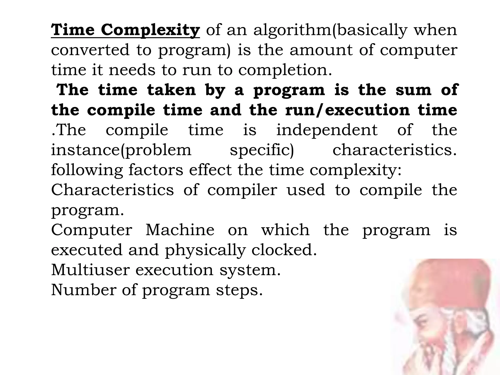 Time Complexity of an algorithm(basically when
converted to program) is the amount of computer
time it needs to run to completion.
The time taken by a program is the sum of
the compile time and the run/execution time
.The compile time is independent of the
instance(problem specific) characteristics.
following factors effect the time complexity:
Characteristics of compiler used to compile the
program.
Computer Machine on which the program is
executed and physically clocked.
Multiuser execution system.
Number of program steps.
 