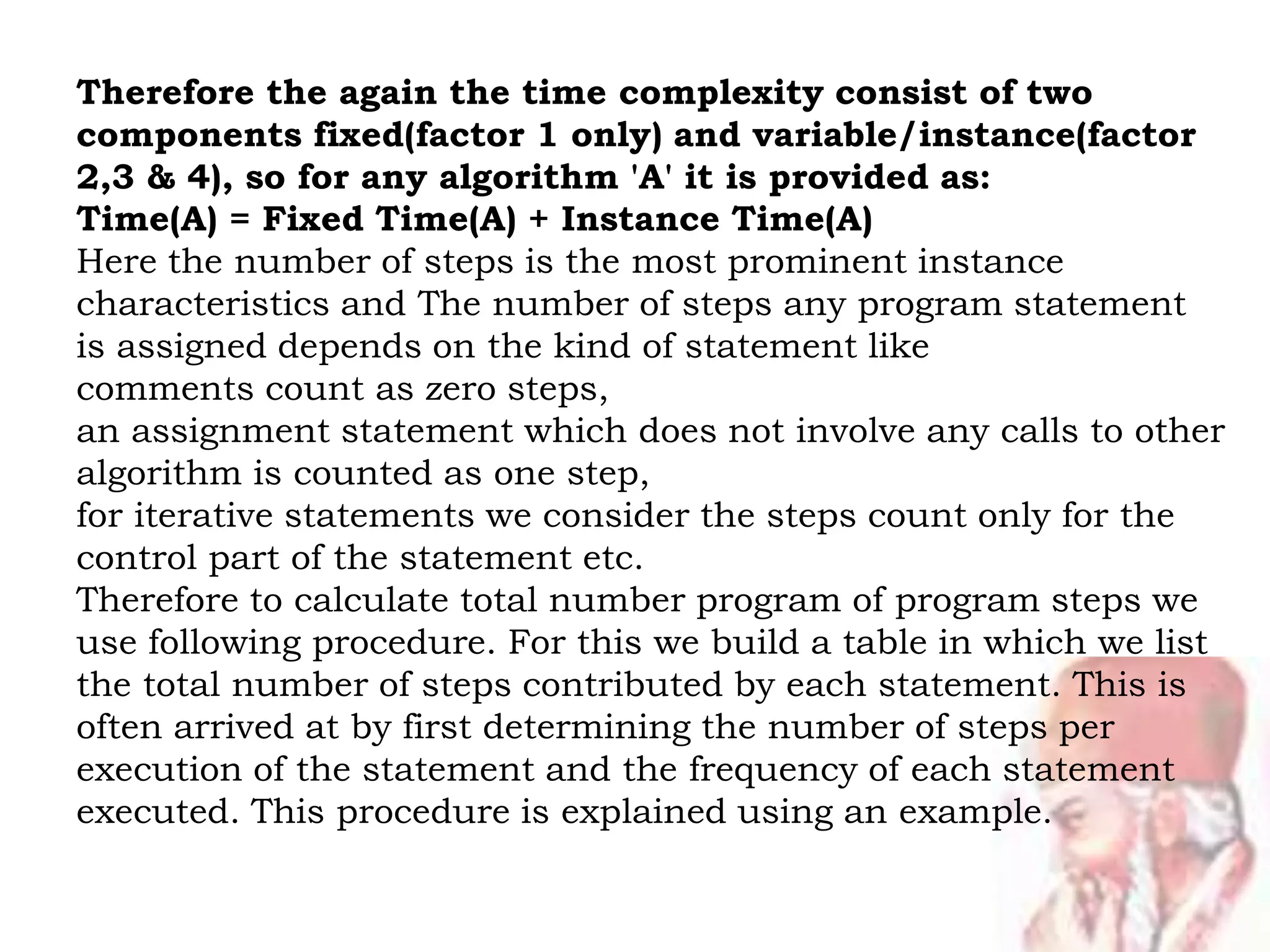 Therefore the again the time complexity consist of two
components fixed(factor 1 only) and variable/instance(factor
2,3 & 4), so for any algorithm 'A' it is provided as:
Time(A) = Fixed Time(A) + Instance Time(A)
Here the number of steps is the most prominent instance
characteristics and The number of steps any program statement
is assigned depends on the kind of statement like
comments count as zero steps,
an assignment statement which does not involve any calls to other
algorithm is counted as one step,
for iterative statements we consider the steps count only for the
control part of the statement etc.
Therefore to calculate total number program of program steps we
use following procedure. For this we build a table in which we list
the total number of steps contributed by each statement. This is
often arrived at by first determining the number of steps per
execution of the statement and the frequency of each statement
executed. This procedure is explained using an example.
 