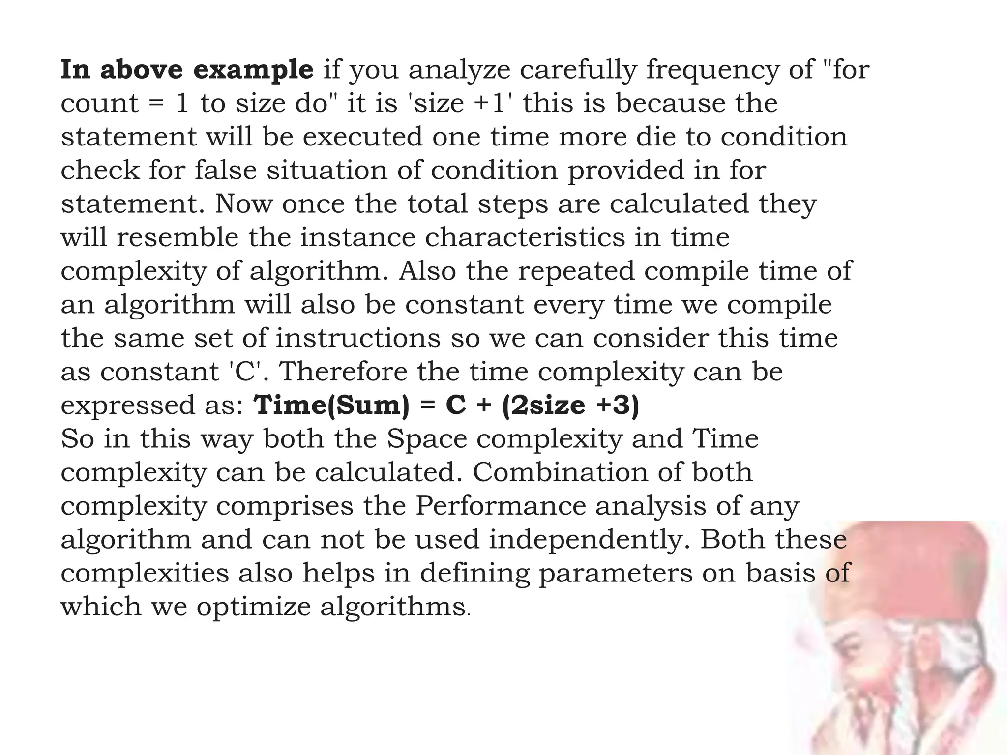 In above example if you analyze carefully frequency of "for
count = 1 to size do" it is 'size +1' this is because the
statement will be executed one time more die to condition
check for false situation of condition provided in for
statement. Now once the total steps are calculated they
will resemble the instance characteristics in time
complexity of algorithm. Also the repeated compile time of
an algorithm will also be constant every time we compile
the same set of instructions so we can consider this time
as constant 'C'. Therefore the time complexity can be
expressed as: Time(Sum) = C + (2size +3)
So in this way both the Space complexity and Time
complexity can be calculated. Combination of both
complexity comprises the Performance analysis of any
algorithm and can not be used independently. Both these
complexities also helps in defining parameters on basis of
which we optimize algorithms.
 