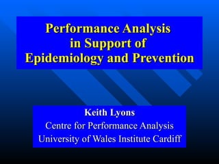 Performance Analysis
       in Support of
Epidemiology and Prevention


             Keith Lyons
   Centre for Performance Analysis
  University of Wales Institute Cardiff
 