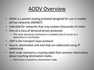 AODV Overview
• AODV is a packet routing protocol designed for use in mobile
ad hoc networks (MANET)
• Intended for networks that may contain thousands of nodes
• One of a class of demand-driven protocols
– The route discovery mechanism is invoked only if a route to a
destination is not known
• UDP is the transport layer protocol
• Source, destination and next hop are addressed using IP
addressing
• Each node maintains a routing table that contains information
about reaching destination nodes.
– Each entry is keyed to a destination node.
 