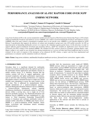 IJRET: International Journal of Research in Engineering and Technology ISSN: 2319-1163
__________________________________________________________________________________________
Volume: 02 Issue: 04 | Apr-2013, Available @ http://www.ijret.org 601
PERFORMANCE ANALYSIS OF AL-FEC RAPTOR CODE OVER 3GPP
EMBMS NETWORK
Avani U Pandya1
, Sameer D Trapasiya2
, Santhi S Chinnam3
1
M.E. Research Scholar, 2
Assistant Professor, Department of Electronics & Communication Engineering,
G .H. Patel College of Engineering & Technology.,Gujarat,India,
3
Telecom Engineer, 4G RAN & Device Validation, Rancore Technologies Pvt Ltd, Mumbai, India,
avani.pandya03@gmail.com, sameertrapasiya@gmail.com, swaroop419@gmail.com
Abstract
Long Term Evolution (LTE) is the current standard for mobile networks based on Third Generation Partnership Project. LTE includes
enhanced multimedia broadcast and multicast services (MBMS), also called as Evolved multimedia broadcast and multicast services
(eMBMS) where the same content is transmitted to multiple users in one specific area. eMBMS is a new function defined in 3GPP
Release 8 specification that supports the delivery of content and streaming to group users into LTE mobile networks. In LTE an
important point of demanding multimedia services is to improve the robustness against packet losses. In this direction, in order to
support effective point-to-multipoint download and streaming delivery, 3GPP has included an Application Layer Forward Error
Correction (AL-FEC) scheme in the standard eMBMS. The standard AL-FEC system is based on systematic, fountain Raptor codes.
Raptor coding is very useful in case of packet loss during transmission as it recover all data back from insufficient data at receiver
terminal .In our work, in response to the emergence of an enhanced AL-FEC scheme, a raptor code has been implemented and
performance is evaluated and the simulation results are obtained.
Index Terms: long term evolution; multimedia broadcast multicast services; forward error correction; raptor codes
-----------------------------------------------------------------------***-----------------------------------------------------------------------
1. INTRODUCTION
Nowadays there is a significant demand for multimedia
services over wireless networks due to the explosive growth of
the multimedia internet applications and dramatic increase in
mobile wireless access. It is, therefore, foreseen that the
wireless systems will have to support applications with
increased complexity and tighter performance requirements,
such as real-time video streaming. Furthermore, it is expected
that popular content is streamed not just to a single user, but to
multiple users attempting to access the same content at the
same time. This is addressed by standardization bodies
through introduction of a point-to-multipoint service -
enhanced Multimedia Broadcast Multicast Service (eMBMS),
a resource-efficient transmission scheme targeting
simultaneous distribution of multimedia content to many user
devices within a serving area, over a single set of Core
Network and Radio resources. So, Multimedia Broadcast and
Multicast Service (MBMS) has been standardized as a key
feature in Third Generation Partnership Project(3GPP)
systems to broadcast and multicast multimedia content to
multiple mobile subscribers via MBMS radio bearer service.
MBMS is a point-to-multipoint (PTM) Standard, whose
further evolvement and enrichment attracts nowadays
widespread interest.
Long Term Evolution (LTE) has been designed to support
only packet-switched services. Long Term Evolution (LTE)
provides both the transmission mode single-cell MBMS,
MBMS services which are transmitted in a single cell and
multi-cellular evolved MBMS transmission mode, providing
synchronous MBMS transmission from multiple cells , also
known as multicast / broadcast single frequency network
mode of transmission. To transmit the same data to multiple
recipients allows network resources to be shared. MBMS
extends the existing architecture with the introduction of
3GPP MBMS bearer service and MBMS user services.
MBMS user services are constructed above the MBMS bearer
service. For the delivery of MBMS-based services, 3GPP
defines three functional layers. The first layer, called Bearers,
provides a mechanism to data transmission over IP. Bearers
based on point-to-multipoint data transmission (MBMS
bearers), which can be used in conjunction with point-to-point
transmission. The second layer is called delivery method
which offers two modes of content delivery: download method
of discrete objects and the streaming method providing
continuous media. Delivery also provides reliability with FEC.
The third layer (User Service/Application) enables
applications to the end-user and allows him to activate or
deactivate the service.
Generally an MBMS session includes the following three
phases.
1. User Service Discovery phase: MBMS services are
advertised to the end user using 2-way point-to-point TCP-IP-
 
