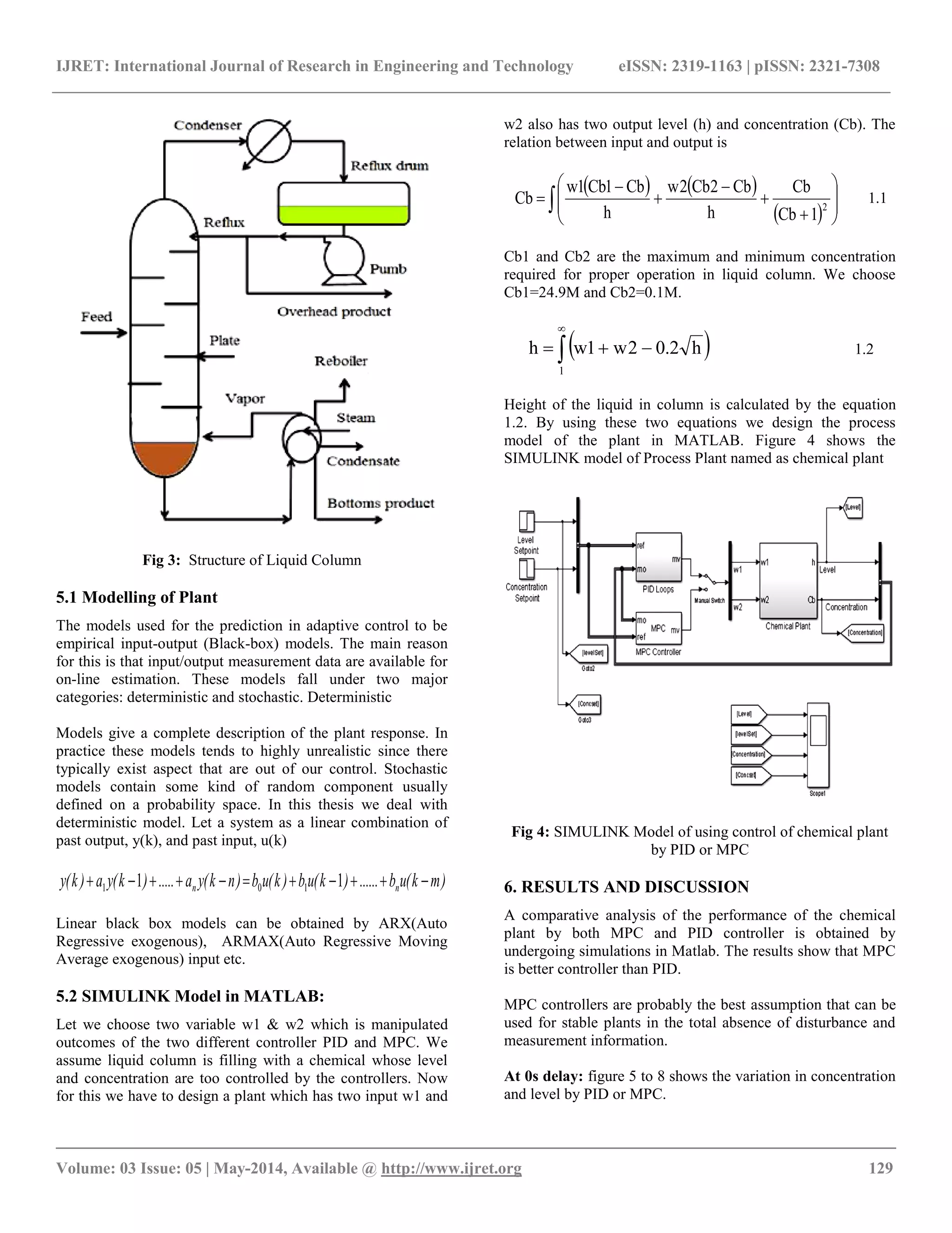 IJRET: International Journal of Research in Engineering and Technology eISSN: 2319-1163 | pISSN: 2321-7308
__________________________________________________________________________________________
Volume: 03 Issue: 05 | May-2014, Available @ http://www.ijret.org 129
Fig 3: Structure of Liquid Column
5.1 Modelling of Plant
The models used for the prediction in adaptive control to be
empirical input-output (Black-box) models. The main reason
for this is that input/output measurement data are available for
on-line estimation. These models fall under two major
categories: deterministic and stochastic. Deterministic
Models give a complete description of the plant response. In
practice these models tends to highly unrealistic since there
typically exist aspect that are out of our control. Stochastic
models contain some kind of random component usually
defined on a probability space. In this thesis we deal with
deterministic model. Let a system as a linear combination of
past output, y(k), and past input, u(k)
)mk(ub......)k(ub)k(ub)nk(ya.....)k(ya)k(y nn  11 101
Linear black box models can be obtained by ARX(Auto
Regressive exogenous), ARMAX(Auto Regressive Moving
Average exogenous) input etc.
5.2 SIMULINK Model in MATLAB:
Let we choose two variable w1 & w2 which is manipulated
outcomes of the two different controller PID and MPC. We
assume liquid column is filling with a chemical whose level
and concentration are too controlled by the controllers. Now
for this we have to design a plant which has two input w1 and
w2 also has two output level (h) and concentration (Cb). The
relation between input and output is
   
  












 2
1Cb
Cb
h
Cb2Cb2w
h
Cb1Cb1w
Cb 1.1
Cb1 and Cb2 are the maximum and minimum concentration
required for proper operation in liquid column. We choose
Cb1=24.9M and Cb2=0.1M.
 


1
h2.02w1wh 1.2
Height of the liquid in column is calculated by the equation
1.2. By using these two equations we design the process
model of the plant in MATLAB. Figure 4 shows the
SIMULINK model of Process Plant named as chemical plant
Fig 4: SIMULINK Model of using control of chemical plant
by PID or MPC
6. RESULTS AND DISCUSSION
A comparative analysis of the performance of the chemical
plant by both MPC and PID controller is obtained by
undergoing simulations in Matlab. The results show that MPC
is better controller than PID.
MPC controllers are probably the best assumption that can be
used for stable plants in the total absence of disturbance and
measurement information.
At 0s delay: figure 5 to 8 shows the variation in concentration
and level by PID or MPC.
 