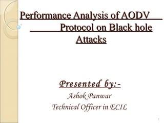 Performance Analysis of AODVPerformance Analysis of AODV
Protocol on Black holeProtocol on Black hole
AttacksAttacks
Presented by:-
Ashok Panwar
Technical Officer in ECIL
1
 