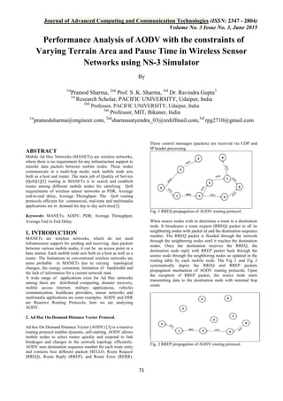 Journal of Advanced Computing and Communication Technologies (ISSN: 2347 - 2804)
Volume No. 3 Issue No. 3, June 2015
71
Performance Analysis of AODV with the constraints of
Varying Terrain Area and Pause Time in Wireless Sensor
Networks using NS-3 Simulator
By
1st
Pramod Sharma, 2nd
Prof. S .K. Sharma, 3rd
Dr. Ravindra Gupta3
1st
Research Scholar, PACIFIC UNIVERSITY, Udaipur, India
2nd
Professor, PACIFIC UNIVERSITY, Udaipur, India
3rd
Professor, MIT, Bikaner, India
1st
pramodsharma@engineer.com, 2nd
sharmasatyendra_03@rediffmail.com,3rd
rpg2710@gmail.com
ABSTRACT
Mobile Ad Hoc Networks (MANETs) are wireless networks,
where there is no requirement for any infrastructure support to
transfer data packets between mobile nodes. These nodes
communicate in a multi-hop mode; each mobile node acts
both as a host and router. The main job of Quality of Service
(QoS)[1][2] routing in MANETs is to search and establish
routes among different mobile nodes for satisfying QoS
requirements of wireless sensor networks as PDR, Average
end-to-end delay, Average Throughput. The QoS routing
protocols efficient for commercial, real-time and multimedia
applications are in demand for day to day activities[2].
Keywords: MANETs; AODV; PDR; Average Throughput;
Average End to End Delay.
1. INTRODUCTION
MANETs are wireless networks, which do not need
infrastructure support for sending and receiving data packets
between various mobile nodes, it can be an access point or a
base station. Each mobile node acts both as a host as well as a
router. The limitations in conventional wireless networks are
more probable in MANETs due to varying topological
changes, the energy constraint, limitation of bandwidth and
the lack of information for a current network state.
A wide range of applications exist for Ad Hoc networks
among them are distributed computing, disaster recovery,
mobile access Internet, military applications, vehicles
communication, healthcare providers, sensor networks and
multimedia applications are some examples. AODV and DSR
are Reactive Routing Protocols; here we are analyzing
AODV.
2. Ad Hoc On-Demand Distance Vector Protocol.
Ad hoc On Demand Distance Vector (AODV) [3] is a reactive
routing protocol enables dynamic, self-starting. AODV allows
mobile nodes to select routes quickly and respond to link
breakages and changes in the network topology efficiently.
AODV uses destination sequence number for each route entry
and contains four different packets HELLO, Route Request
(RREQ), Route Reply (RREP), and Route Error (RERR).
These control messages (packets) are received via UDP and
IP header processing.
Fig. 1 RREQ propagation of AODV routing protocol.
When source nodes wish to determine a route to a destination
node. It broadcasts a route request (RREQ) packet to all its
neighboring nodes with packet id and the destination sequence
number. The RREQ packet is flooded through the network
through the neighboring nodes until it reaches the destination
nodes. Once the destination receives the RREQ, the
destination node reply with RREP packet back through the
source node through the neighboring nodes as updated in the
routing table by each mobile node. The Fig 1 and Fig 2
systematically depict the RREQ and RREP packets
propagation mechanism of AODV routing protocols. Upon
the reception of RREP packet, the source node starts
transmitting data to the destination node with minimal hop
count.
Fig. 2 RREP propagation of AODV routing protocol.
 