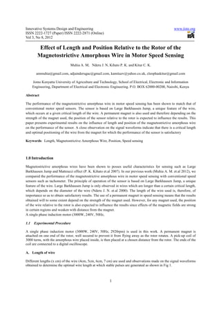 Innovative Systems Design and Engineering                                                                  www.iiste.org
ISSN 2222-1727 (Paper) ISSN 2222-2871 (Online)
Vol 3, No 8, 2012

          Effect of Length and Position Relative to the Rotor of the
         Magnetostrictive Amorphous Wire in Motor Speed Sensing
                                Muhia A. M, Nderu J. N, Kihato P. K. and Kitur C. K.

        ammuhia@gmail.com, adjainderugac@gmail.com, kamitazv@yahoo.co.uk, cleophaskitur@gmail.com

      Jomo Kenyatta University of Agriculture and Technology, School of Electrical, Electronic and Information
      Engineering, Department of Electrical and Electronic Engineering. P.O. BOX 62000-00200, Nairobi, Kenya

Abstract

The performance of the magnetostrictive amorphous wire in motor speed sensing has been shown to match that of
conventional motor speed sensors. The sensor is based on Large Barkhausen Jump, a unique feature of the wire,
which occurs at a given critical length of the wire. A permanent magnet is also used and therefore depending on the
strength of the magnet used, the position of the sensor relative to the rotor is expected to influence the results. This
paper presents experimental results on the influence of length and position of the magnetostrictive amorphous wire
on the performance of the sensor. A close observation on the signal waveforms indicate that there is a critical length
and optimal positioning of the wire from the magnet for which the performance of the sensor is satisfactory

Keywords: Length, Magnetostrictive Amorphous Wire, Position, Speed sensing



1.0 Introduction

Magnetostrictive amorphous wires have been shown to posses useful characteristics for sensing such as Large
Barkhausen Jump and Matteucci effect (P. K. Kihato et.al 2007). In our previous work (Muhia A. M. et.al 2012), we
compared the performance of the magnetostrictive amorphous wire in motor speed sensing with conventional speed
sensors such as tachometer. The principle of operation of the sensor is based on Large Barkhausen Jump, a unique
feature of the wire. Large Barkhausen Jump is only observed in wires which are longer than a certain critical length,
which depends on the diameter of the wire (Nderu J. N. et.al 2000). The length of the wire used is, therefore, of
importance so as to obtain satisfactory results. The use of a permanent magnet in speed sensing means that the results
obtained will to some extent depend on the strength of the magnet used. However, for any magnet used, the position
of the wire relative to the rotor is also expected to influence the results since effects of the magnetic fields are strong
in certain regions and weaken with distance from the magnet.
A single phase induction motor (3000W, 240V, 50Hz,

1.1    Experimental Procedure

A single phase induction motor (3000W, 240V, 50Hz, 2920rpm) is used in this work. A permanent magnet is
attached on one end of the rotor, well secured to prevent it from flying away as the rotor rotates. A pick-up coil of
3000 turns, with the amorphous wire placed inside, is then placed at a chosen distance from the rotor. The ends of the
coil are connected to a digital oscilloscope.

A. Length of wire

Different lengths (x cm) of the wire (4cm, 5cm, 6cm, 7 cm) are used and observations made on the signal waveforms
obtained to determine the optimal wire length at which stable pulses are generated as shown in Fig 1.



                                                            1
 