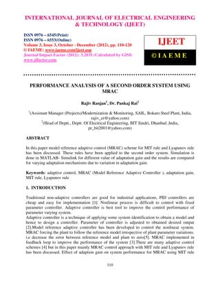 INTERNATIONAL JOURNAL OF ELECTRICALISSN 0976 – 6545(Print),
International Journal of Electrical Engineering and Technology (IJEET), ENGINEERING
ISSN 0976 – 6553(Online) Volume 3, Issue 3, October – December (2012), © IAEME
                             & TECHNOLOGY (IJEET)
ISSN 0976 – 6545(Print)
ISSN 0976 – 6553(Online)
Volume 3, Issue 3, October - December (2012), pp. 110-120                    IJEET
© IAEME: www.iaeme.com/ijeet.asp
Journal Impact Factor (2012): 3.2031 (Calculated by GISI)                ©IAEME
www.jifactor.com




   PERFORMANCE ANALYSIS OF A SECOND ORDER SYSTEM USING
                         MRAC

                                  Rajiv Ranjan1, Dr. Pankaj Rai2
  1
      (Assistant Manager (Projects)/Modernization & Monitoring, SAIL, Bokaro Steel Plant, India,
                                           rajiv_er@yahoo.com)
             2
               (Head of Deptt., Deptt. Of Electrical Engineering, BIT Sindri, Dhanbad ,India,
                                         pr_bit2001@yahoo.com)

 ABSTRACT

 In this paper model reference adaptive control (MRAC) scheme for MIT rule and Lyapunov rule
 has been discussed. These rules have been applied to the second order system. Simulation is
 done in MATLAB- Simulink for different value of adaptation gain and the results are compared
 for varying adaptation mechanisms due to variation in adaptation gain.

 Keywords: adaptive control, MRAC (Model Reference Adaptive Controller ), adaptation gain,
 MIT rule, Lyapunov rule

 1. INTRODUCTION

 Traditional non-adaptive controllers are good for industrial applications, PID controllers are
 cheap and easy for implementation [1]. Nonlinear process is difficult to control with fixed
 parameter controller. Adaptive controller is best tool to improve the control performance of
 parameter varying system.
 Adaptive controller is a technique of applying some system identification to obtain a model and
 hence to design a controller. Parameter of controller is adjusted to obtained desired output
 [2].Model reference adaptive controller has been developed to control the nonlinear system.
 MRAC forcing the plant to follow the reference model irrespective of plant parameter variations.
 i.e decrease the error between reference model and plant to zero[5]. MRAC implemented in
 feedback loop to improve the performance of the system [3].There are many adaptive control
 schemes [4] but in this paper mainly MRAC control approach with MIT rule and Lyapunov rule
 has been discussed. Effect of adaption gain on system performance for MRAC using MIT rule

                                                110
 