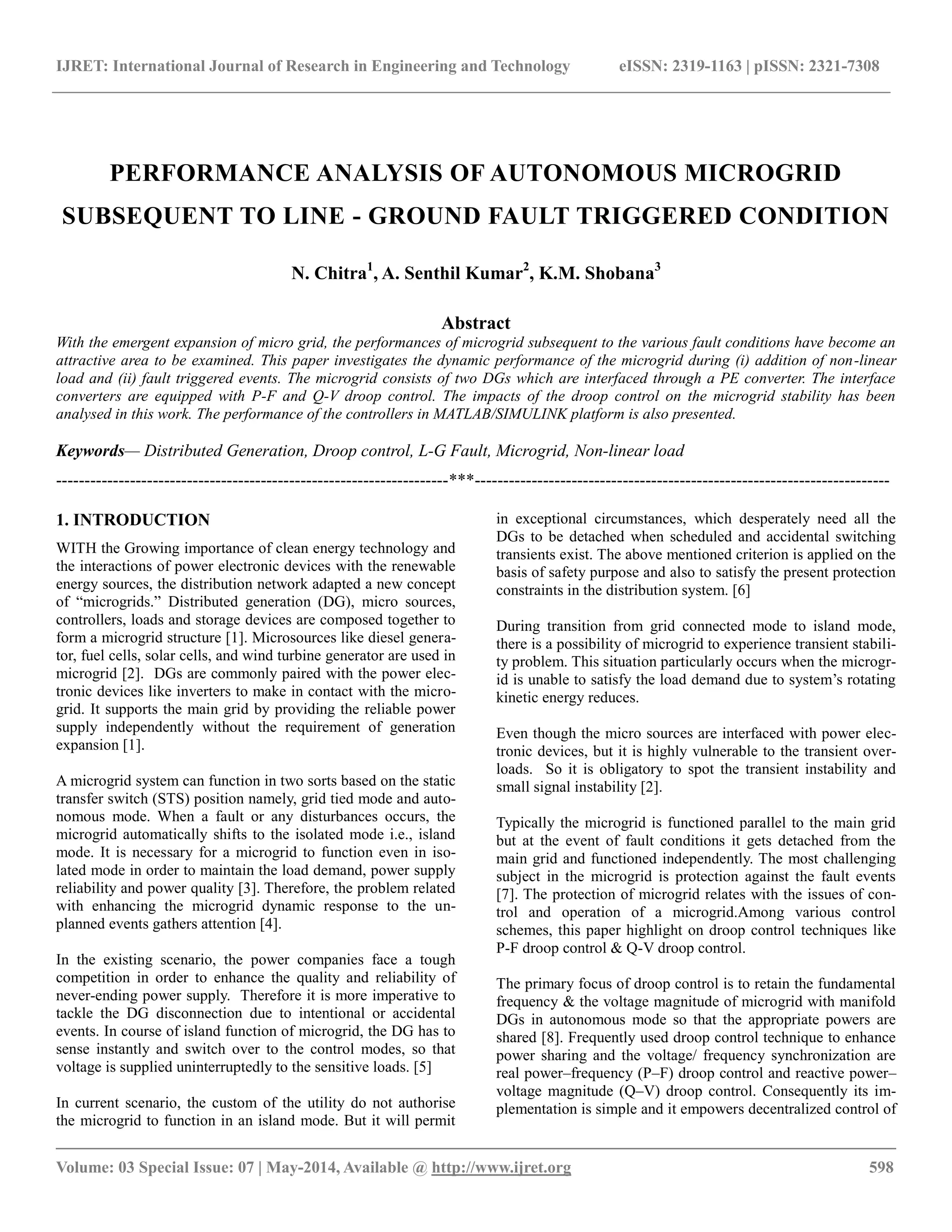 IJRET: International Journal of Research in Engineering and Technology eISSN: 2319-1163 | pISSN: 2321-7308 
__________________________________________________________________________________________ 
Volume: 03 Special Issue: 07 | May-2014, Available @ http://www.ijret.org 598 
PERFORMANCE ANALYSIS OF AUTONOMOUS MICROGRID SUBSEQUENT TO LINE - GROUND FAULT TRIGGERED CONDITION N. Chitra1, A. Senthil Kumar2, K.M. Shobana3 Abstract With the emergent expansion of micro grid, the performances of microgrid subsequent to the various fault conditions have become an attractive area to be examined. This paper investigates the dynamic performance of the microgrid during (i) addition of non-linear load and (ii) fault triggered events. The microgrid consists of two DGs which are interfaced through a PE converter. The interface converters are equipped with P-F and Q-V droop control. The impacts of the droop control on the microgrid stability has been analysed in this work. The performance of the controllers in MATLAB/SIMULINK platform is also presented. Keywords— Distributed Generation, Droop control, L-G Fault, Microgrid, Non-linear load 
---------------------------------------------------------------------***------------------------------------------------------------------------- 1. INTRODUCTION WITH the Growing importance of clean energy technology and the interactions of power electronic devices with the renewable energy sources, the distribution network adapted a new concept of ―microgrids.‖ Distributed generation (DG), micro sources, controllers, loads and storage devices are composed together to form a microgrid structure [1]. Microsources like diesel genera- tor, fuel cells, solar cells, and wind turbine generator are used in microgrid [2]. DGs are commonly paired with the power elec- tronic devices like inverters to make in contact with the micro- grid. It supports the main grid by providing the reliable power supply independently without the requirement of generation expansion [1]. A microgrid system can function in two sorts based on the static transfer switch (STS) position namely, grid tied mode and auto- nomous mode. When a fault or any disturbances occurs, the microgrid automatically shifts to the isolated mode i.e., island mode. It is necessary for a microgrid to function even in iso- lated mode in order to maintain the load demand, power supply reliability and power quality [3]. Therefore, the problem related with enhancing the microgrid dynamic response to the un- planned events gathers attention [4]. In the existing scenario, the power companies face a tough competition in order to enhance the quality and reliability of never-ending power supply. Therefore it is more imperative to tackle the DG disconnection due to intentional or accidental events. In course of island function of microgrid, the DG has to sense instantly and switch over to the control modes, so that voltage is supplied uninterruptedly to the sensitive loads. [5] 
In current scenario, the custom of the utility do not authorise the microgrid to function in an island mode. But it will permit in exceptional circumstances, which desperately need all the DGs to be detached when scheduled and accidental switching transients exist. The above mentioned criterion is applied on the basis of safety purpose and also to satisfy the present protection constraints in the distribution system. [6] During transition from grid connected mode to island mode, there is a possibility of microgrid to experience transient stabili- ty problem. This situation particularly occurs when the microgr- id is unable to satisfy the load demand due to system’s rotating kinetic energy reduces. Even though the micro sources are interfaced with power elec- tronic devices, but it is highly vulnerable to the transient over- loads. So it is obligatory to spot the transient instability and small signal instability [2]. Typically the microgrid is functioned parallel to the main grid but at the event of fault conditions it gets detached from the main grid and functioned independently. The most challenging subject in the microgrid is protection against the fault events [7]. The protection of microgrid relates with the issues of con- trol and operation of a microgrid.Among various control schemes, this paper highlight on droop control techniques like P-F droop control & Q-V droop control. 
The primary focus of droop control is to retain the fundamental frequency & the voltage magnitude of microgrid with manifold DGs in autonomous mode so that the appropriate powers are shared [8]. Frequently used droop control technique to enhance power sharing and the voltage/ frequency synchronization are real power–frequency (P–F) droop control and reactive power– voltage magnitude (Q–V) droop control. Consequently its im- plementation is simple and it empowers decentralized control of  