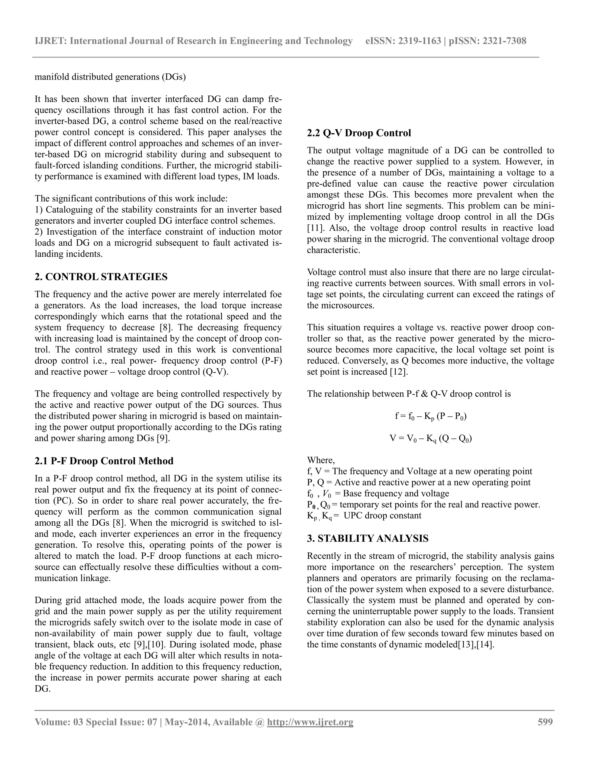 IJRET: International Journal of Research in Engineering and Technology eISSN: 2319-1163 | pISSN: 2321-7308 
__________________________________________________________________________________________ 
Volume: 03 Special Issue: 07 | May-2014, Available @ http://www.ijret.org 599 
manifold distributed generations (DGs) It has been shown that inverter interfaced DG can damp fre- quency oscillations through it has fast control action. For the inverter-based DG, a control scheme based on the real/reactive power control concept is considered. This paper analyses the impact of different control approaches and schemes of an inver- ter-based DG on microgrid stability during and subsequent to fault-forced islanding conditions. Further, the microgrid stabili- ty performance is examined with different load types, IM loads. The significant contributions of this work include: 1) Cataloguing of the stability constraints for an inverter based generators and inverter coupled DG interface control schemes. 2) Investigation of the interface constraint of induction motor loads and DG on a microgrid subsequent to fault activated is- landing incidents. 2. CONTROL STRATEGIES The frequency and the active power are merely interrelated foe a generators. As the load increases, the load torque increase correspondingly which earns that the rotational speed and the system frequency to decrease [8]. The decreasing frequency with increasing load is maintained by the concept of droop con- trol. The control strategy used in this work is conventional droop control i.e., real power- frequency droop control (P-F) and reactive power – voltage droop control (Q-V). The frequency and voltage are being controlled respectively by the active and reactive power output of the DG sources. Thus the distributed power sharing in microgrid is based on maintain- ing the power output proportionally according to the DGs rating and power sharing among DGs [9]. 2.1 P-F Droop Control Method In a P-F droop control method, all DG in the system utilise its real power output and fix the frequency at its point of connec- tion (PC). So in order to share real power accurately, the fre- quency will perform as the common communication signal among all the DGs [8]. When the microgrid is switched to isl- and mode, each inverter experiences an error in the frequency generation. To resolve this, operating points of the power is altered to match the load. P-F droop functions at each micro- source can effectually resolve these difficulties without a com- munication linkage. During grid attached mode, the loads acquire power from the grid and the main power supply as per the utility requirement the microgrids safely switch over to the isolate mode in case of non-availability of main power supply due to fault, voltage transient, black outs, etc [9],[10]. During isolated mode, phase angle of the voltage at each DG will alter which results in nota- ble frequency reduction. In addition to this frequency reduction, the increase in power permits accurate power sharing at each DG. 
2.2 Q-V Droop Control 
The output voltage magnitude of a DG can be controlled to change the reactive power supplied to a system. However, in the presence of a number of DGs, maintaining a voltage to a pre-defined value can cause the reactive power circulation amongst these DGs. This becomes more prevalent when the microgrid has short line segments. This problem can be mini- mized by implementing voltage droop control in all the DGs [11]. Also, the voltage droop control results in reactive load power sharing in the microgrid. The conventional voltage droop characteristic. Voltage control must also insure that there are no large circulat- ing reactive currents between sources. With small errors in vol- tage set points, the circulating current can exceed the ratings of the microsources. This situation requires a voltage vs. reactive power droop con- troller so that, as the reactive power generated by the micro- source becomes more capacitive, the local voltage set point is reduced. Conversely, as Q becomes more inductive, the voltage set point is increased [12]. The relationship between P-f & Q-V droop control is f = f0 – Kp (P – P0) V = V0 – Kq (Q – Q0) Where, f, V = The frequency and Voltage at a new operating point P, Q = Active and reactive power at a new operating point f0 , V0 = Base frequency and voltage P0 , Q0 = temporary set points for the real and reactive power. Kp , Kq = UPC droop constant 3. STABILITY ANALYSIS Recently in the stream of microgrid, the stability analysis gains more importance on the researchers’ perception. The system planners and operators are primarily focusing on the reclama- tion of the power system when exposed to a severe disturbance. Classically the system must be planned and operated by con- cerning the uninterruptable power supply to the loads. Transient stability exploration can also be used for the dynamic analysis over time duration of few seconds toward few minutes based on the time constants of dynamic modeled[13],[14].  