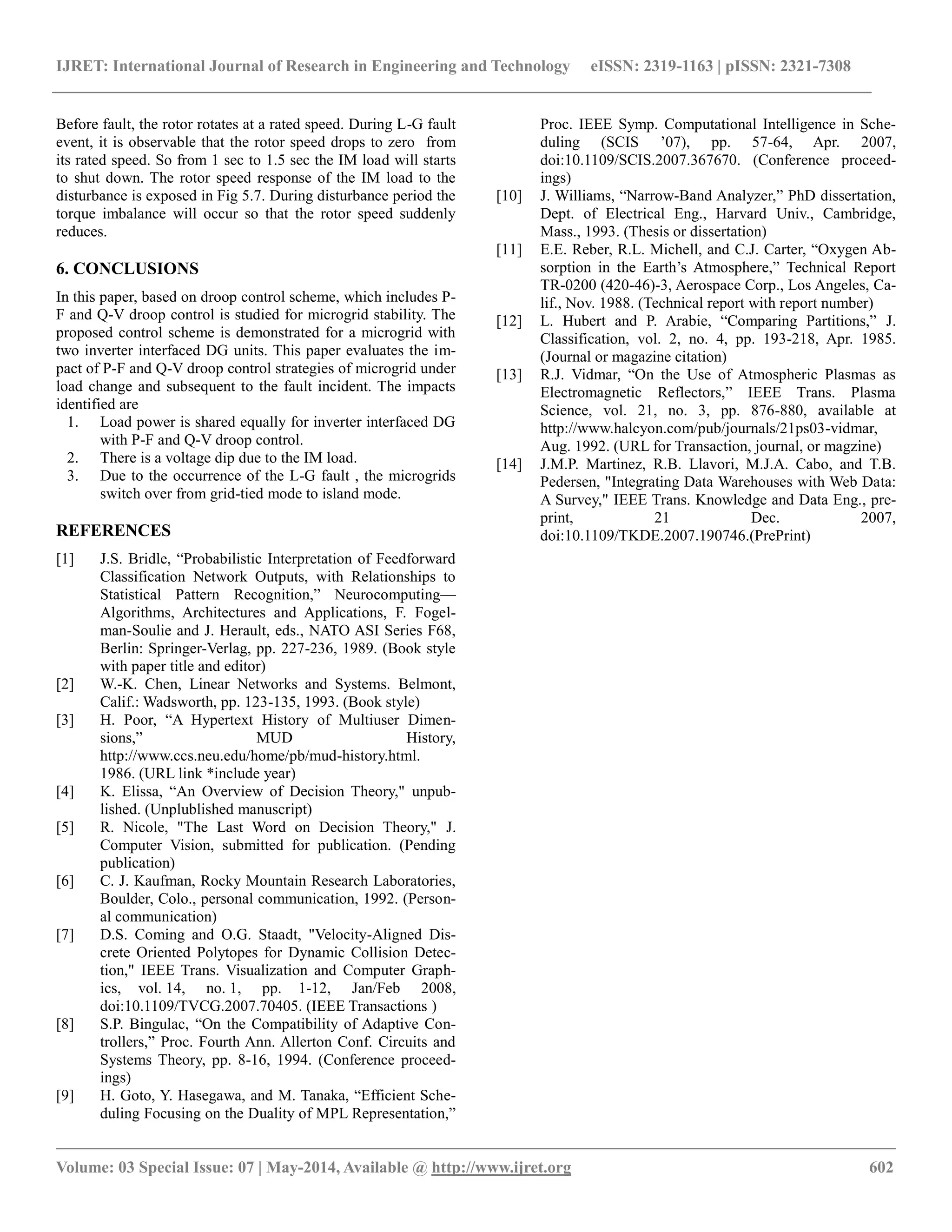 IJRET: International Journal of Research in Engineering and Technology eISSN: 2319-1163 | pISSN: 2321-7308 
__________________________________________________________________________________________ 
Volume: 03 Special Issue: 07 | May-2014, Available @ http://www.ijret.org 602 
Before fault, the rotor rotates at a rated speed. During L-G fault event, it is observable that the rotor speed drops to zero from its rated speed. So from 1 sec to 1.5 sec the IM load will starts to shut down. The rotor speed response of the IM load to the disturbance is exposed in Fig 5.7. During disturbance period the torque imbalance will occur so that the rotor speed suddenly reduces. 6. CONCLUSIONS In this paper, based on droop control scheme, which includes P- F and Q-V droop control is studied for microgrid stability. The proposed control scheme is demonstrated for a microgrid with two inverter interfaced DG units. This paper evaluates the im- pact of P-F and Q-V droop control strategies of microgrid under load change and subsequent to the fault incident. The impacts identified are 1. Load power is shared equally for inverter interfaced DG with P-F and Q-V droop control. 2. There is a voltage dip due to the IM load. 3. Due to the occurrence of the L-G fault , the microgrids switch over from grid-tied mode to island mode. REFERENCES 
[1] J.S. Bridle, ―Probabilistic Interpretation of Feedforward Classification Network Outputs, with Relationships to Statistical Pattern Recognition,‖ Neurocomputing— Algorithms, Architectures and Applications, F. Fogel- man-Soulie and J. Herault, eds., NATO ASI Series F68, Berlin: Springer-Verlag, pp. 227-236, 1989. (Book style with paper title and editor) 
[2] W.-K. Chen, Linear Networks and Systems. Belmont, Calif.: Wadsworth, pp. 123-135, 1993. (Book style) 
[3] H. Poor, ―A Hypertext History of Multiuser Dimen- sions,‖ MUD History, http://www.ccs.neu.edu/home/pb/mud-history.html. 1986. (URL link *include year) 
[4] K. Elissa, ―An Overview of Decision Theory," unpub- lished. (Unplublished manuscript) 
[5] R. Nicole, "The Last Word on Decision Theory," J. Computer Vision, submitted for publication. (Pending publication) 
[6] C. J. Kaufman, Rocky Mountain Research Laboratories, Boulder, Colo., personal communication, 1992. (Person- al communication) 
[7] D.S. Coming and O.G. Staadt, "Velocity-Aligned Dis- crete Oriented Polytopes for Dynamic Collision Detec- tion," IEEE Trans. Visualization and Computer Graph- ics, vol. 14, no. 1, pp. 1-12, Jan/Feb 2008, doi:10.1109/TVCG.2007.70405. (IEEE Transactions ) 
[8] S.P. Bingulac, ―On the Compatibility of Adaptive Con- trollers,‖ Proc. Fourth Ann. Allerton Conf. Circuits and Systems Theory, pp. 8-16, 1994. (Conference proceed- ings) 
[9] H. Goto, Y. Hasegawa, and M. Tanaka, ―Efficient Sche- duling Focusing on the Duality of MPL Representation,‖ 
Proc. IEEE Symp. Computational Intelligence in Sche- duling (SCIS ’07), pp. 57-64, Apr. 2007, doi:10.1109/SCIS.2007.367670. (Conference proceed- ings) 
[10] J. Williams, ―Narrow-Band Analyzer,‖ PhD dissertation, Dept. of Electrical Eng., Harvard Univ., Cambridge, Mass., 1993. (Thesis or dissertation) 
[11] E.E. Reber, R.L. Michell, and C.J. Carter, ―Oxygen Ab- sorption in the Earth’s Atmosphere,‖ Technical Report TR-0200 (420-46)-3, Aerospace Corp., Los Angeles, Ca- lif., Nov. 1988. (Technical report with report number) 
[12] L. Hubert and P. Arabie, ―Comparing Partitions,‖ J. Classification, vol. 2, no. 4, pp. 193-218, Apr. 1985. (Journal or magazine citation) 
[13] R.J. Vidmar, ―On the Use of Atmospheric Plasmas as Electromagnetic Reflectors,‖ IEEE Trans. Plasma Science, vol. 21, no. 3, pp. 876-880, available at http://www.halcyon.com/pub/journals/21ps03-vidmar, Aug. 1992. (URL for Transaction, journal, or magzine) 
[14] J.M.P. Martinez, R.B. Llavori, M.J.A. Cabo, and T.B. Pedersen, "Integrating Data Warehouses with Web Data: A Survey," IEEE Trans. Knowledge and Data Eng., pre- print, 21 Dec. 2007, doi:10.1109/TKDE.2007.190746.(PrePrint) 