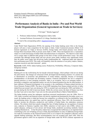 European Journal of Business and Management                                                   www.iiste.org
ISSN 2222-1905 (Paper) ISSN 2222-2839 (Online)
Vol 4, No.3, 2012


Performance Analysis of Banks in India - Pre and Post World
Trade Organization (General Agreement on Trade in Services)
                                      V K Gupta 1* Monika Aggarwal2

    1.   Professor, Indian Institute of Management, Indore, India
    2.   Assistant Professor, Government P. G. College, Panchkula, India
    * E-mail of the corresponding author: vkgupta@iimidr.ac.in
Abstract
Under World Trade Organization (WTO), the opening of the Indian banking sector fully to the foreign
players will pose a keen competition for the banks in India. Under Commercial presence (Mode 3) of
General Agreement on Trade in Services (GATS), foreign banks with branch presence were allowed
Foreign Direct Investment (FDI) in private sector banks in 2005. These developments have a tremendous
impact on overall functioning of Indian banks and enhancement of competition . The objective of the study
was to assign ranks to different bank groups on the basis of their overall performance scores. The study
concludes that although foreign banks and new private sector banks (modern) were significantly better
than the public sector banks and old private banks (traditional)but the traditional banks had improved
their performance post WTO. This study will hopefully claim the attention of our policy makers, bankers,
corporate executives and other interested parties.
Keywords: GATS, WTO, Indian banking sector, Productivity, Profitability, Efficiency, Composite Index,
Intergroup variation
1. Introduction
Banking all over the world during the last decade witnessed changes, which perhaps it did not see during
the entire history. The changes are witnessed in both, developed and developing countries. It is mainly due
to liberalization of economies and globalization of world markets, especially, because of increasing
interdependence of developed and developing countries. Financial deregulation has led to competitive
banking practices in most emerging economies. India is no exception, and as an emerging market, is
becoming a competitive and important market, not only for financial products but also for other products. A
basic indicator of financial development of an economy is the contribution of finance-related activities to
Gross Domestic Product (GDP). The share of real GDP originating from finance-related activities in India
tripled from just around 2 per cent during the 1970’s to around 6 per cent during the 1990’s and further to 7
per cent during the first half of previous decade. Within the services sector, the share of finance rose from
less than 5 per cent to more than 13 per cent over the same period (Reserve Bank of India Bulletin).
The Indian banking system has undergone significant structural transformation since the 1990s. Prior to
1991, India’s economy and financial system was heavily regulated and dominated by the public sector, as a
result, the banking sector in India has become less competitive, as reflected in the low profitability, large
non-performing assets, low capital base, and low operational efficiency. Since 1991, the Government of
India, to increase the efficiency, productivity and viability of Indian banks, has undertaken numerous
reforms. The reforms which have greatly changed the face of Indian banking are: de-regulation of interest
rates, reduction in Statutory Liquidity ratio (SLR), reduction in Cash reserve ratio (CRR), reforms on
capital adequacy, setting-up of new private and foreign banks, prudential accounting standards, branch
licensing liberalized etc. In fact the policy makers have recognized that inefficiency is an important factor
contributing to the cost of banking services in India. Recommendation on entry of additional foreign banks
was made by Committee on the Financial System (CFS) so as to improve the competitive efficiency and to
upgrade banking technology. But these recommendations were not accepted until April 1994, when the
government agreed to allow for an expansion of foreign banks under the WTO’s General Agreement on

                                                     8
 
