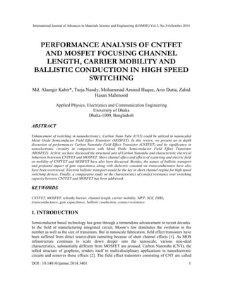 International Journal of Advances in Materials Science and Engineering (IJAMSE) Vol.3, No.3/4,October 2014 
PERFORMANCE ANALYSIS OF CNTFET 
AND MOSFET FOCUSING CHANNEL 
LENGTH, CARRIER MOBILITY AND 
BALLISTIC CONDUCTION IN HIGH SPEED 
SWITCHING 
Md. Alamgir Kabir*, Turja Nandy, Mohammad Aminul Haque, Arin Dutta, Zahid 
Hasan Mahmood 
Applied Physics, Electronics and Communication Engineering 
University of Dhaka 
Dhaka-1000, Bangladesh 
ABSTRACT 
Enhancement of switching in nanoelectronics, Carbon Nano Tube (CNT) could be utilized in nanoscaled 
Metal Oxide Semiconductor Field Effect Transistor (MOSFET). In this review, we present an in depth 
discussion of performances Carbon Nanotube Field Effect Transistor (CNTFET) and its significance in 
nanoelectronic circuitry in comparison with Metal Oxide Semiconductor Field Effect Transistor 
(MOSFET). At first, we have discussed the structural unit of Carbon Nanotube and characteristic electrical 
behaviors beteween CNTFET and MOSFET. Short channel effect and effects of scattering and electric field 
on mobility of CNTFET and MOSFET have also been discussed. Besides, the nature of ballistic transport 
and profound impact of gate capacitance along with dielectric constant on transconductance have also 
have been overviewed. Electron ballistic transport would be the key in short channel regime for high speed 
switching devices. Finally, a comparative study on the characteristics of contact resistance over switching 
capacity between CNTFET and MOSFET has been addressed. 
KEYWORDS 
CNTFET, MOSFET, schottky barrier, channel length, carrier mobility, MFP, SCE, DIBL, 
transconductance, gate capacitance, ballistic conduction, contact resistance. 
1. INTRODUCTION 
Semiconductor based technology has gone through a tremendous advancement in recent decades. 
In the field of manufacturing integrated circuit, Moore’s law dominates the evolution in the 
number as well as the size of transistors. But in nanoscale fabrication, field effect transistors have 
been suffered from direct source-drain tunneling because of short channel effects [1]. As MOS 
infrastructure continues to scale down deeper into the nanoscale, various non-ideal 
characteristics, substantially different from MOSFET are aroused. Carbon Nanotube (CNT), the 
rolled structure of graphene, renders itself to multi-disciplinary applications in nanoelectronic 
circuits and removes those effects [2]. The field effect transistors consisting of CNT are called 
DOI : 10.14810/ijamse.2014.3401 1 
 