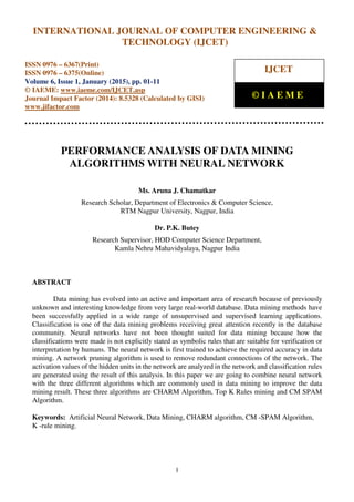 International Journal of Computer Engineering and Technology (IJCET), ISSN 0976-6367(Print),
ISSN 0976 - 6375(Online), Volume 6, Issue 1, January (2015), pp. 01-11© IAEME
1
PERFORMANCE ANALYSIS OF DATA MINING
ALGORITHMS WITH NEURAL NETWORK
Ms. Aruna J. Chamatkar
Research Scholar, Department of Electronics & Computer Science,
RTM Nagpur University, Nagpur, India
Dr. P.K. Butey
Research Supervisor, HOD Computer Science Department,
Kamla Nehru Mahavidyalaya, Nagpur India
ABSTRACT
Data mining has evolved into an active and important area of research because of previously
unknown and interesting knowledge from very large real-world database. Data mining methods have
been successfully applied in a wide range of unsupervised and supervised learning applications.
Classification is one of the data mining problems receiving great attention recently in the database
community. Neural networks have not been thought suited for data mining because how the
classifications were made is not explicitly stated as symbolic rules that are suitable for verification or
interpretation by humans. The neural network is first trained to achieve the required accuracy in data
mining. A network pruning algorithm is used to remove redundant connections of the network. The
activation values of the hidden units in the network are analyzed in the network and classification rules
are generated using the result of this analysis. In this paper we are going to combine neural network
with the three different algorithms which are commonly used in data mining to improve the data
mining result. These three algorithms are CHARM Algorithm, Top K Rules mining and CM SPAM
Algorithm.
Keywords: Artificial Neural Network, Data Mining, CHARM algorithm, CM -SPAM Algorithm,
K -rule mining.
INTERNATIONAL JOURNAL OF COMPUTER ENGINEERING &
TECHNOLOGY (IJCET)
ISSN 0976 – 6367(Print)
ISSN 0976 – 6375(Online)
Volume 6, Issue 1, January (2015), pp. 01-11
© IAEME: www.iaeme.com/IJCET.asp
Journal Impact Factor (2014): 8.5328 (Calculated by GISI)
www.jifactor.com
IJCET
© I A E M E
 