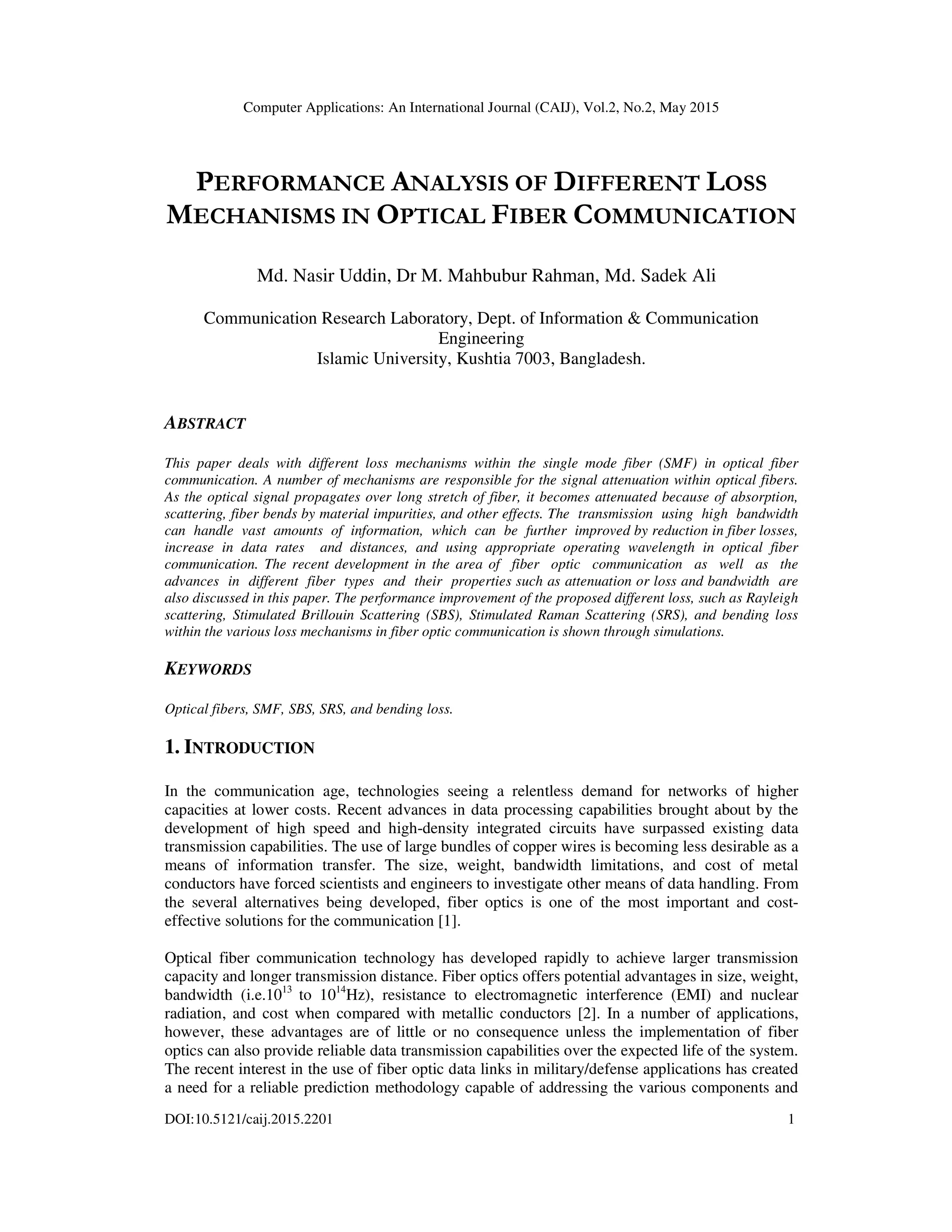 Computer Applications: An International Journal (CAIJ), Vol.2, No.2, May 2015
DOI:10.5121/caij.2015.2201 1
PERFORMANCE ANALYSIS OF DIFFERENT LOSS
MECHANISMS IN OPTICAL FIBER COMMUNICATION
Md. Nasir Uddin, Dr M. Mahbubur Rahman, Md. Sadek Ali
Communication Research Laboratory, Dept. of Information & Communication
Engineering
Islamic University, Kushtia 7003, Bangladesh.
ABSTRACT
This paper deals with different loss mechanisms within the single mode fiber (SMF) in optical fiber
communication. A number of mechanisms are responsible for the signal attenuation within optical fibers.
As the optical signal propagates over long stretch of fiber, it becomes attenuated because of absorption,
scattering, fiber bends by material impurities, and other effects. The transmission using high bandwidth
can handle vast amounts of information, which can be further improved by reduction in fiber losses,
increase in data rates and distances, and using appropriate operating wavelength in optical fiber
communication. The recent development in the area of fiber optic communication as well as the
advances in different fiber types and their properties such as attenuation or loss and bandwidth are
also discussed in this paper. The performance improvement of the proposed different loss, such as Rayleigh
scattering, Stimulated Brillouin Scattering (SBS), Stimulated Raman Scattering (SRS), and bending loss
within the various loss mechanisms in fiber optic communication is shown through simulations.
KEYWORDS
Optical fibers, SMF, SBS, SRS, and bending loss.
1. INTRODUCTION
In the communication age, technologies seeing a relentless demand for networks of higher
capacities at lower costs. Recent advances in data processing capabilities brought about by the
development of high speed and high-density integrated circuits have surpassed existing data
transmission capabilities. The use of large bundles of copper wires is becoming less desirable as a
means of information transfer. The size, weight, bandwidth limitations, and cost of metal
conductors have forced scientists and engineers to investigate other means of data handling. From
the several alternatives being developed, fiber optics is one of the most important and cost-
effective solutions for the communication [1].
Optical fiber communication technology has developed rapidly to achieve larger transmission
capacity and longer transmission distance. Fiber optics offers potential advantages in size, weight,
bandwidth (i.e.1013
to 1014
Hz), resistance to electromagnetic interference (EMI) and nuclear
radiation, and cost when compared with metallic conductors [2]. In a number of applications,
however, these advantages are of little or no consequence unless the implementation of fiber
optics can also provide reliable data transmission capabilities over the expected life of the system.
The recent interest in the use of fiber optic data links in military/defense applications has created
a need for a reliable prediction methodology capable of addressing the various components and
 