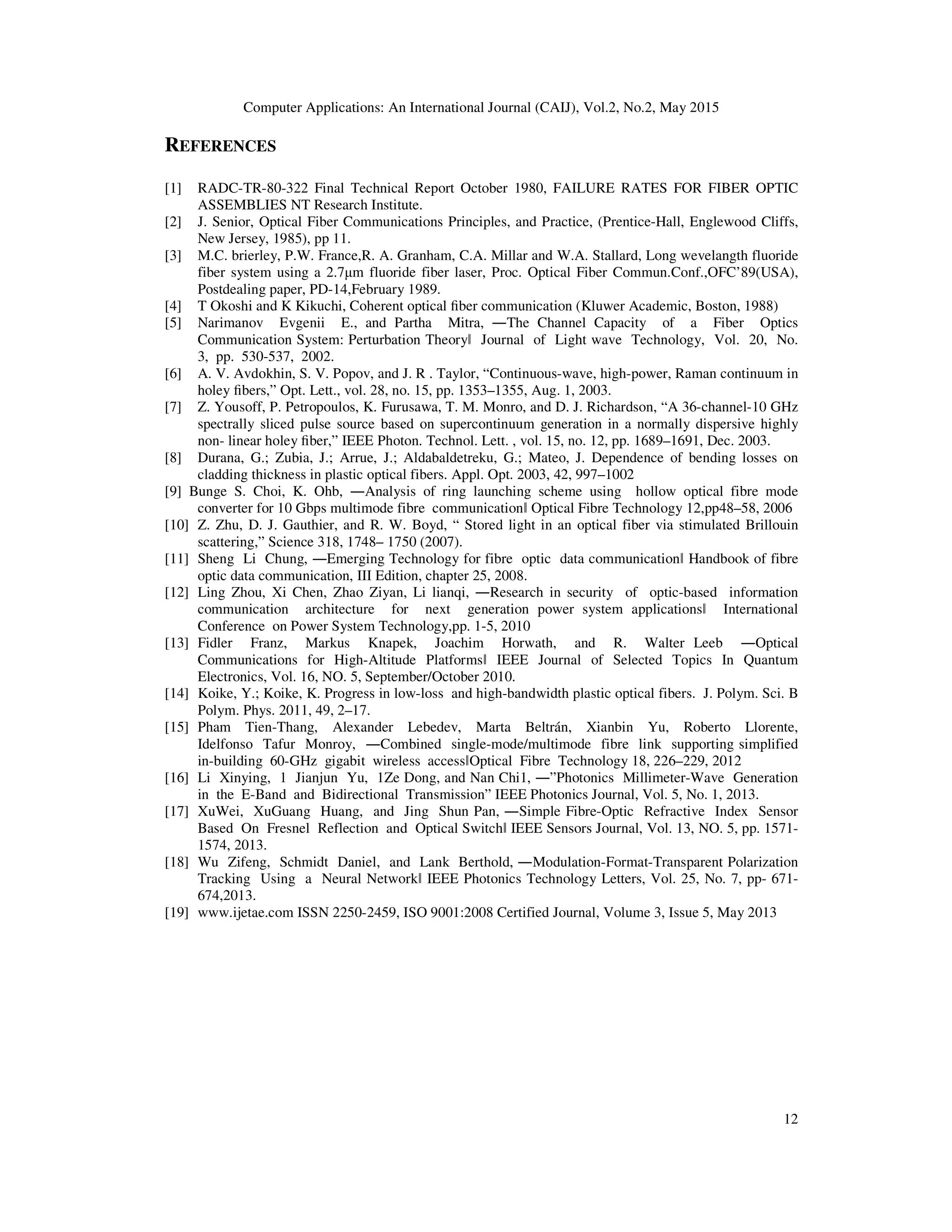 Computer Applications: An International Journal (CAIJ), Vol.2, No.2, May 2015
12
REFERENCES
[1] RADC-TR-80-322 Final Technical Report October 1980, FAILURE RATES FOR FIBER OPTIC
ASSEMBLIES NT Research Institute.
[2] J. Senior, Optical Fiber Communications Principles, and Practice, (Prentice-Hall, Englewood Cliffs,
New Jersey, 1985), pp 11.
[3] M.C. brierley, P.W. France,R. A. Granham, C.A. Millar and W.A. Stallard, Long wevelangth fluoride
fiber system using a 2.7µm fluoride fiber laser, Proc. Optical Fiber Commun.Conf.,OFC’89(USA),
Postdealing paper, PD-14,February 1989.
[4] T Okoshi and K Kikuchi, Coherent optical ﬁber communication (Kluwer Academic, Boston, 1988)
[5] Narimanov Evgenii E., and Partha Mitra, ―The Channel Capacity of a Fiber Optics
Communication System: Perturbation Theoryǁ Journal of Light wave Technology, Vol. 20, No.
3, pp. 530-537, 2002.
[6] A. V. Avdokhin, S. V. Popov, and J. R . Taylor, “Continuous-wave, high-power, Raman continuum in
holey ﬁbers,” Opt. Lett., vol. 28, no. 15, pp. 1353–1355, Aug. 1, 2003.
[7] Z. Yousoff, P. Petropoulos, K. Furusawa, T. M. Monro, and D. J. Richardson, “A 36-channel-10 GHz
spectrally sliced pulse source based on supercontinuum generation in a normally dispersive highly
non- linear holey ﬁber,” IEEE Photon. Technol. Lett. , vol. 15, no. 12, pp. 1689–1691, Dec. 2003.
[8] Durana, G.; Zubia, J.; Arrue, J.; Aldabaldetreku, G.; Mateo, J. Dependence of bending losses on
cladding thickness in plastic optical fibers. Appl. Opt. 2003, 42, 997–1002
[9] Bunge S. Choi, K. Ohb, ―Analysis of ring launching scheme using hollow optical fibre mode
converter for 10 Gbps multimode fibre communicationǁ Optical Fibre Technology 12,pp48–58, 2006
[10] Z. Zhu, D. J. Gauthier, and R. W. Boyd, “ Stored light in an optical fiber via stimulated Brillouin
scattering,” Science 318, 1748– 1750 (2007).
[11] Sheng Li Chung, ―Emerging Technology for fibre optic data communicationǁ Handbook of fibre
optic data communication, III Edition, chapter 25, 2008.
[12] Ling Zhou, Xi Chen, Zhao Ziyan, Li lianqi, ―Research in security of optic-based information
communication architecture for next generation power system applicationsǁ International
Conference on Power System Technology,pp. 1-5, 2010
[13] Fidler Franz, Markus Knapek, Joachim Horwath, and R. Walter Leeb ―Optical
Communications for High-Altitude Platformsǁ IEEE Journal of Selected Topics In Quantum
Electronics, Vol. 16, NO. 5, September/October 2010.
[14] Koike, Y.; Koike, K. Progress in low-loss and high-bandwidth plastic optical fibers. J. Polym. Sci. B
Polym. Phys. 2011, 49, 2–17.
[15] Pham Tien-Thang, Alexander Lebedev, Marta Beltrán, Xianbin Yu, Roberto Llorente,
Idelfonso Tafur Monroy, ―Combined single-mode/multimode fibre link supporting simplified
in-building 60-GHz gigabit wireless accessǁOptical Fibre Technology 18, 226–229, 2012
[16] Li Xinying, 1 Jianjun Yu, 1Ze Dong, and Nan Chi1, ―”Photonics Millimeter-Wave Generation
in the E-Band and Bidirectional Transmission” IEEE Photonics Journal, Vol. 5, No. 1, 2013.
[17] XuWei, XuGuang Huang, and Jing Shun Pan, ―Simple Fibre-Optic Refractive Index Sensor
Based On Fresnel Reflection and Optical Switchǁ IEEE Sensors Journal, Vol. 13, NO. 5, pp. 1571-
1574, 2013.
[18] Wu Zifeng, Schmidt Daniel, and Lank Berthold, ―Modulation-Format-Transparent Polarization
Tracking Using a Neural Networkǁ IEEE Photonics Technology Letters, Vol. 25, No. 7, pp- 671-
674,2013.
[19] www.ijetae.com ISSN 2250-2459, ISO 9001:2008 Certified Journal, Volume 3, Issue 5, May 2013
 
