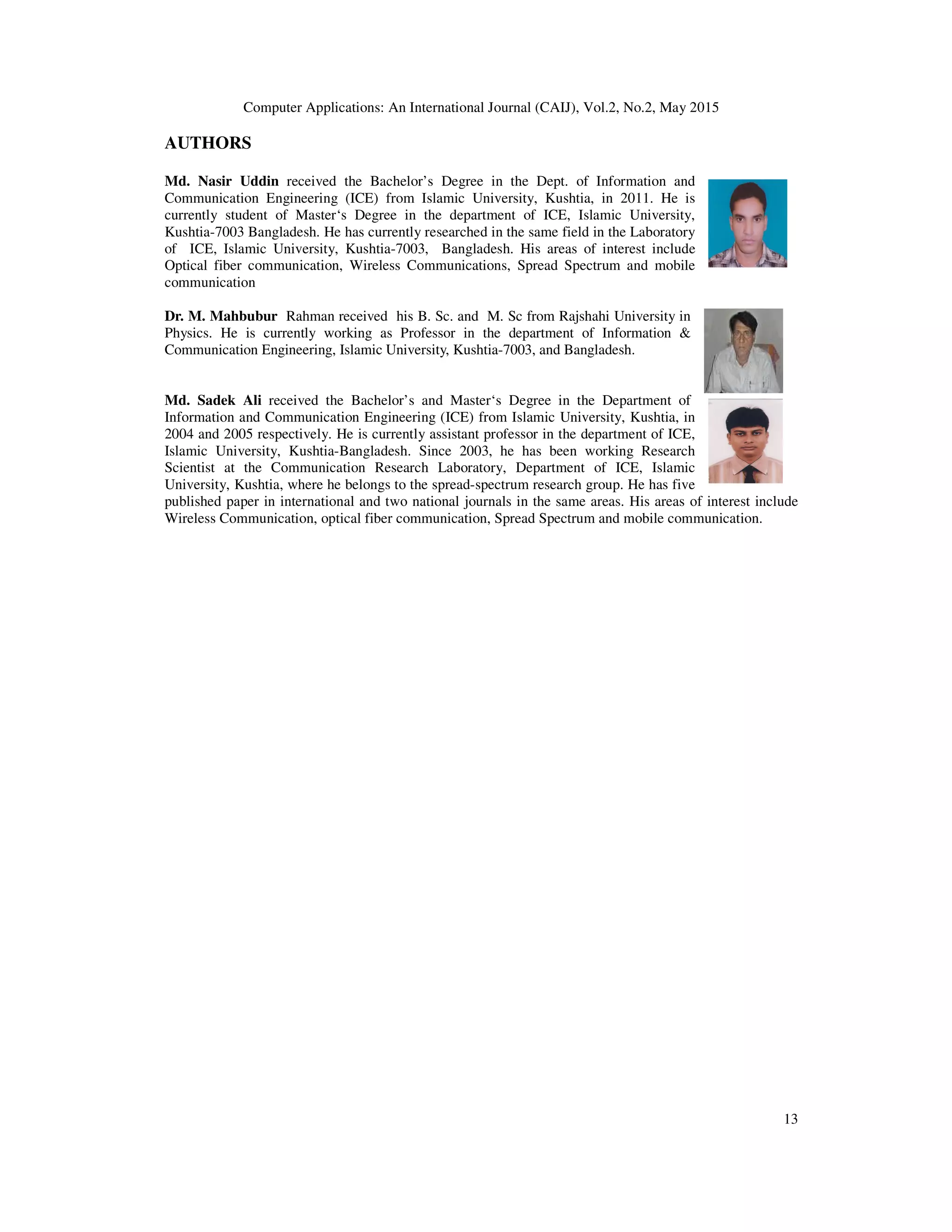 Computer Applications: An International Journal (CAIJ), Vol.2, No.2, May 2015
13
AUTHORS
Md. Nasir Uddin received the Bachelor’s Degree in the Dept. of Information and
Communication Engineering (ICE) from Islamic University, Kushtia, in 2011. He is
currently student of Master‘s Degree in the department of ICE, Islamic University,
Kushtia-7003 Bangladesh. He has currently researched in the same field in the Laboratory
of ICE, Islamic University, Kushtia-7003, Bangladesh. His areas of interest include
Optical fiber communication, Wireless Communications, Spread Spectrum and mobile
communication
Dr. M. Mahbubur Rahman received his B. Sc. and M. Sc from Rajshahi University in
Physics. He is currently working as Professor in the department of Information &
Communication Engineering, Islamic University, Kushtia-7003, and Bangladesh.
Md. Sadek Ali received the Bachelor’s and Master‘s Degree in the Department of
Information and Communication Engineering (ICE) from Islamic University, Kushtia, in
2004 and 2005 respectively. He is currently assistant professor in the department of ICE,
Islamic University, Kushtia-Bangladesh. Since 2003, he has been working Research
Scientist at the Communication Research Laboratory, Department of ICE, Islamic
University, Kushtia, where he belongs to the spread-spectrum research group. He has five
published paper in international and two national journals in the same areas. His areas of interest include
Wireless Communication, optical fiber communication, Spread Spectrum and mobile communication.
 