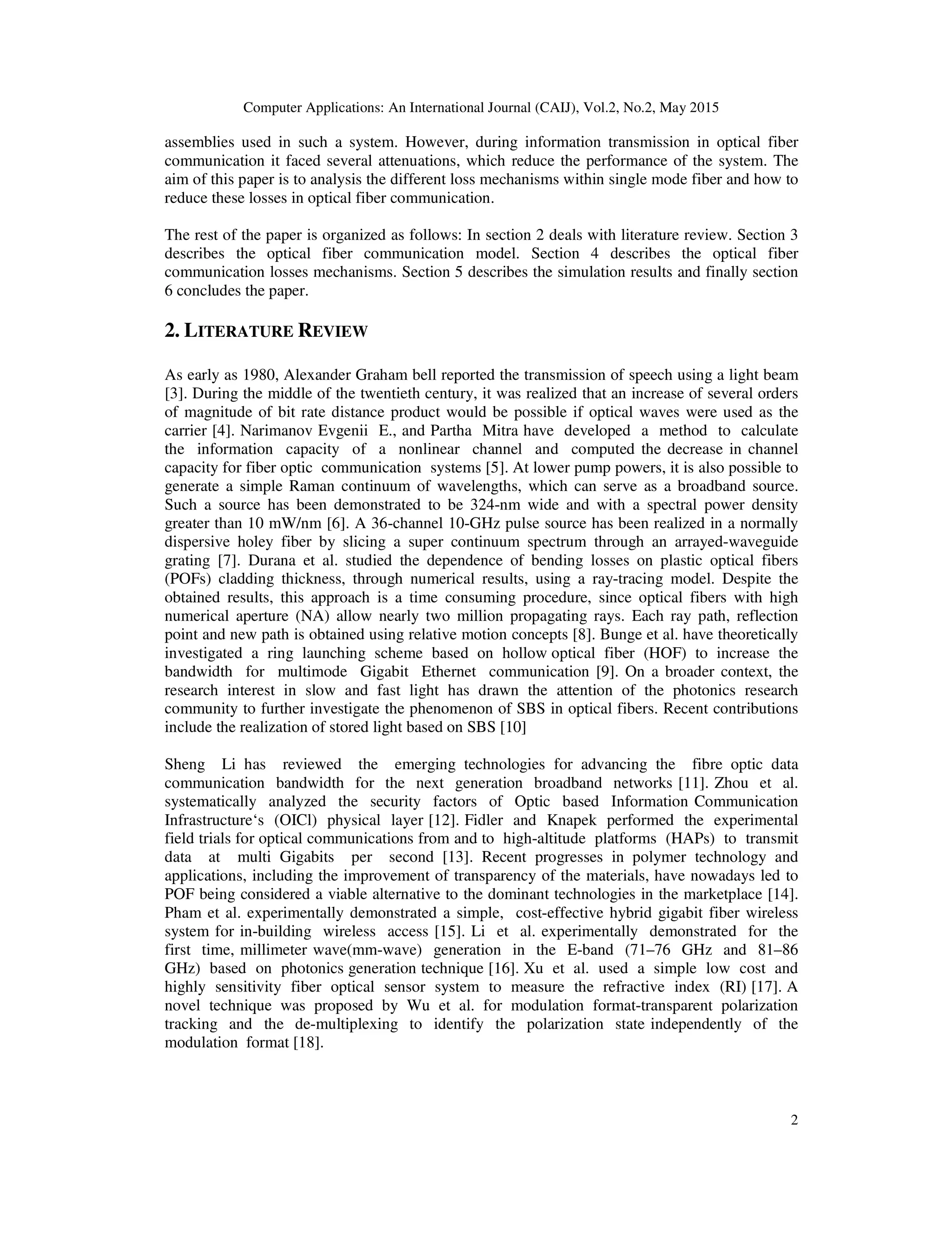 Computer Applications: An International Journal (CAIJ), Vol.2, No.2, May 2015
2
assemblies used in such a system. However, during information transmission in optical fiber
communication it faced several attenuations, which reduce the performance of the system. The
aim of this paper is to analysis the different loss mechanisms within single mode fiber and how to
reduce these losses in optical fiber communication.
The rest of the paper is organized as follows: In section 2 deals with literature review. Section 3
describes the optical fiber communication model. Section 4 describes the optical fiber
communication losses mechanisms. Section 5 describes the simulation results and finally section
6 concludes the paper.
2. LITERATURE REVIEW
As early as 1980, Alexander Graham bell reported the transmission of speech using a light beam
[3]. During the middle of the twentieth century, it was realized that an increase of several orders
of magnitude of bit rate distance product would be possible if optical waves were used as the
carrier [4]. Narimanov Evgenii E., and Partha Mitra have developed a method to calculate
the information capacity of a nonlinear channel and computed the decrease in channel
capacity for fiber optic communication systems [5]. At lower pump powers, it is also possible to
generate a simple Raman continuum of wavelengths, which can serve as a broadband source.
Such a source has been demonstrated to be 324-nm wide and with a spectral power density
greater than 10 mW/nm [6]. A 36-channel 10-GHz pulse source has been realized in a normally
dispersive holey fiber by slicing a super continuum spectrum through an arrayed-waveguide
grating [7]. Durana et al. studied the dependence of bending losses on plastic optical fibers
(POFs) cladding thickness, through numerical results, using a ray-tracing model. Despite the
obtained results, this approach is a time consuming procedure, since optical fibers with high
numerical aperture (NA) allow nearly two million propagating rays. Each ray path, reflection
point and new path is obtained using relative motion concepts [8]. Bunge et al. have theoretically
investigated a ring launching scheme based on hollow optical fiber (HOF) to increase the
bandwidth for multimode Gigabit Ethernet communication [9]. On a broader context, the
research interest in slow and fast light has drawn the attention of the photonics research
community to further investigate the phenomenon of SBS in optical fibers. Recent contributions
include the realization of stored light based on SBS [10]
Sheng Li has reviewed the emerging technologies for advancing the fibre optic data
communication bandwidth for the next generation broadband networks [11]. Zhou et al.
systematically analyzed the security factors of Optic based Information Communication
Infrastructure‘s (OICl) physical layer [12]. Fidler and Knapek performed the experimental
field trials for optical communications from and to high-altitude platforms (HAPs) to transmit
data at multi Gigabits per second [13]. Recent progresses in polymer technology and
applications, including the improvement of transparency of the materials, have nowadays led to
POF being considered a viable alternative to the dominant technologies in the marketplace [14].
Pham et al. experimentally demonstrated a simple, cost-effective hybrid gigabit fiber wireless
system for in-building wireless access [15]. Li et al. experimentally demonstrated for the
first time, millimeter wave(mm-wave) generation in the E-band (71–76 GHz and 81–86
GHz) based on photonics generation technique [16]. Xu et al. used a simple low cost and
highly sensitivity fiber optical sensor system to measure the refractive index (RI) [17]. A
novel technique was proposed by Wu et al. for modulation format-transparent polarization
tracking and the de-multiplexing to identify the polarization state independently of the
modulation format [18].
 