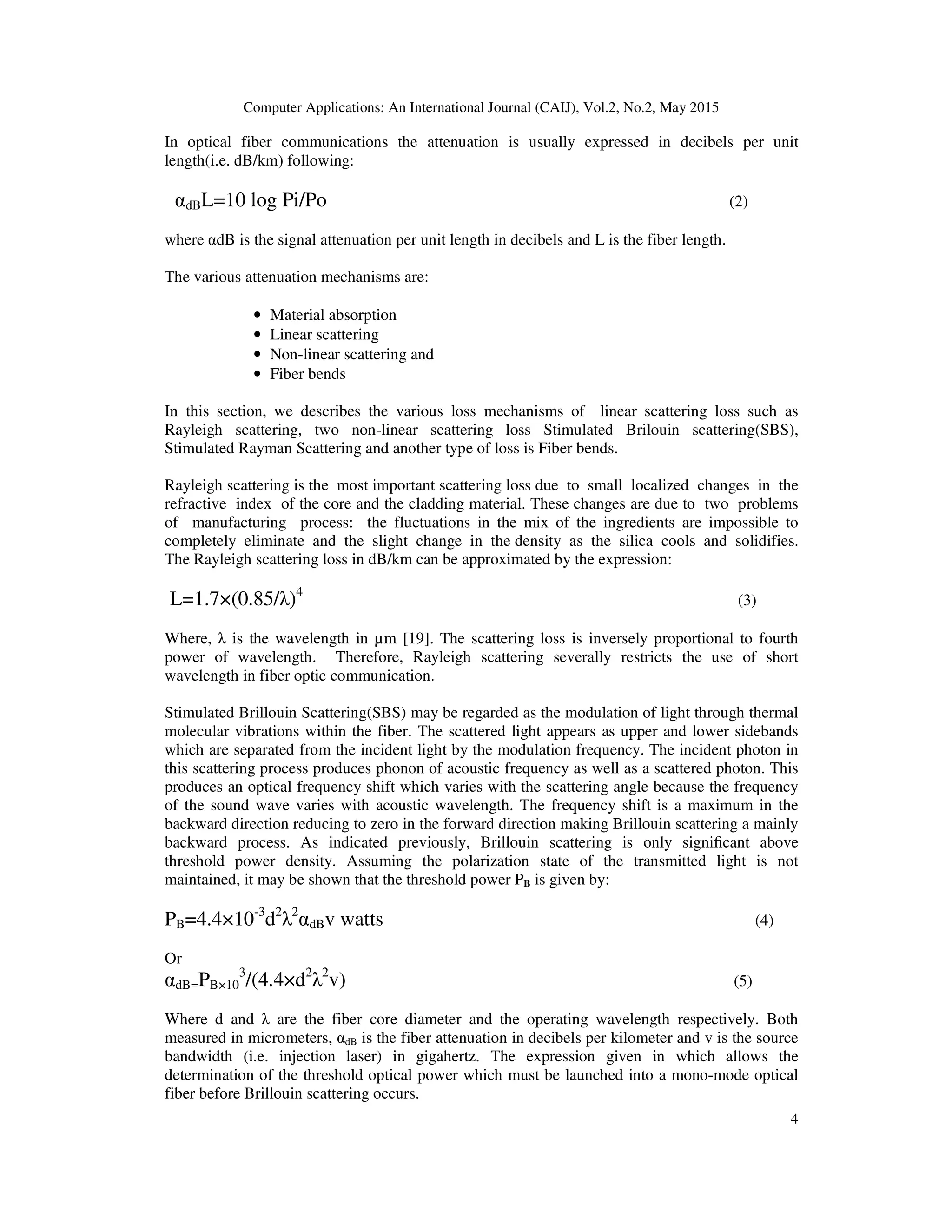 Computer Applications: An International Journal (CAIJ), Vol.2, No.2, May 2015
4
In optical fiber communications the attenuation is usually expressed in decibels per unit
length(i.e. dB/km) following:
αdBL=10 log Pi/Po (2)
where αdB is the signal attenuation per unit length in decibels and L is the fiber length.
The various attenuation mechanisms are:
• Material absorption
• Linear scattering
• Non-linear scattering and
• Fiber bends
In this section, we describes the various loss mechanisms of linear scattering loss such as
Rayleigh scattering, two non-linear scattering loss Stimulated Brilouin scattering(SBS),
Stimulated Rayman Scattering and another type of loss is Fiber bends.
Rayleigh scattering is the most important scattering loss due to small localized changes in the
refractive index of the core and the cladding material. These changes are due to two problems
of manufacturing process: the fluctuations in the mix of the ingredients are impossible to
completely eliminate and the slight change in the density as the silica cools and solidifies.
The Rayleigh scattering loss in dB/km can be approximated by the expression:
L=1.7×(0.85/λ)4
(3)
Where, λ is the wavelength in µm [19]. The scattering loss is inversely proportional to fourth
power of wavelength. Therefore, Rayleigh scattering severally restricts the use of short
wavelength in fiber optic communication.
Stimulated Brillouin Scattering(SBS) may be regarded as the modulation of light through thermal
molecular vibrations within the fiber. The scattered light appears as upper and lower sidebands
which are separated from the incident light by the modulation frequency. The incident photon in
this scattering process produces phonon of acoustic frequency as well as a scattered photon. This
produces an optical frequency shift which varies with the scattering angle because the frequency
of the sound wave varies with acoustic wavelength. The frequency shift is a maximum in the
backward direction reducing to zero in the forward direction making Brillouin scattering a mainly
backward process. As indicated previously, Brillouin scattering is only signiﬁcant above
threshold power density. Assuming the polarization state of the transmitted light is not
maintained, it may be shown that the threshold power PB is given by:
PB=4.4×10-3
d2
λ2
αdBv watts (4)
Or
αdB=PB×10
3
/(4.4×d2
λ2
v) (5)
Where d and λ are the fiber core diameter and the operating wavelength respectively. Both
measured in micrometers, αdB is the fiber attenuation in decibels per kilometer and v is the source
bandwidth (i.e. injection laser) in gigahertz. The expression given in which allows the
determination of the threshold optical power which must be launched into a mono-mode optical
fiber before Brillouin scattering occurs.
 