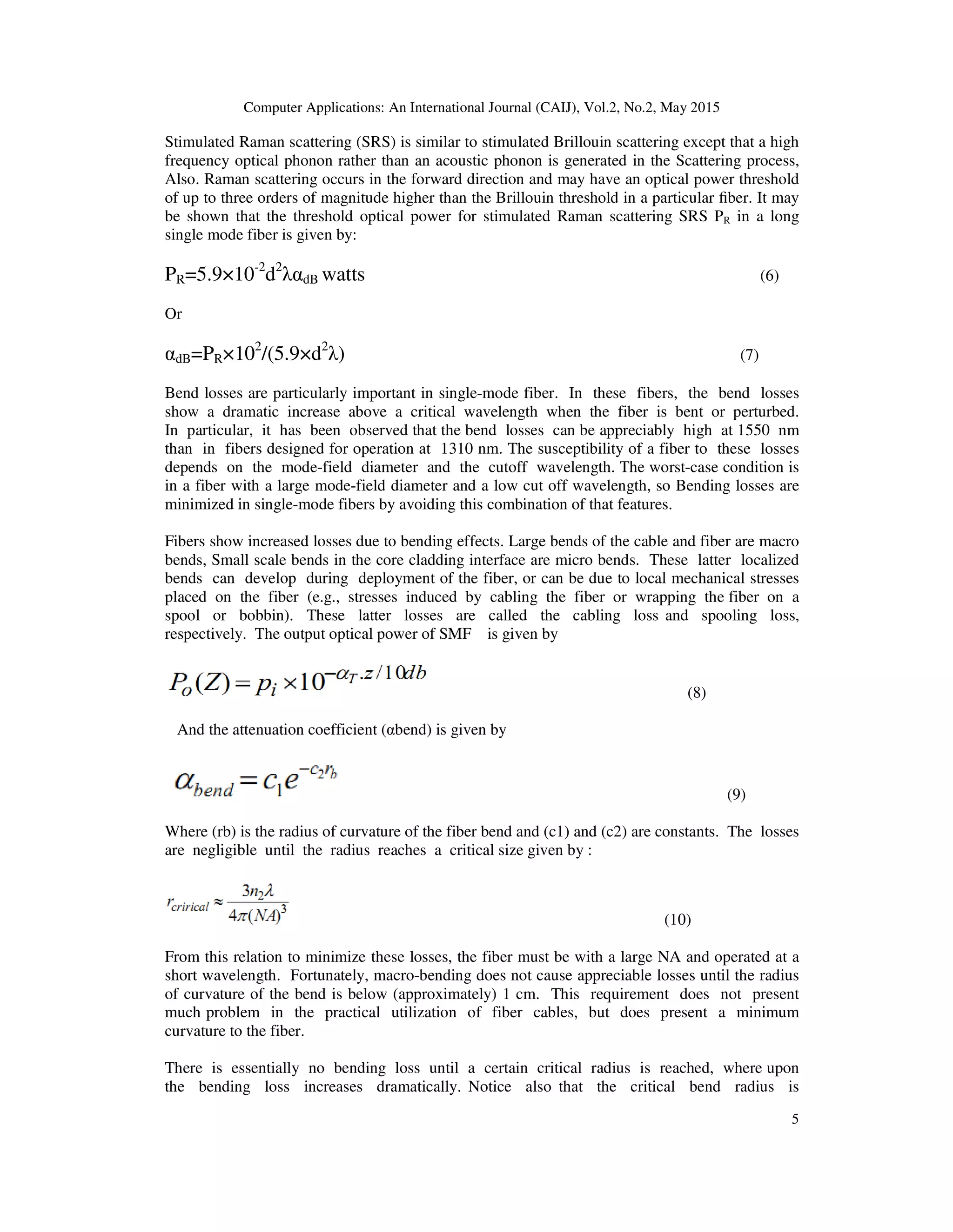 Computer Applications: An International Journal (CAIJ), Vol.2, No.2, May 2015
5
Stimulated Raman scattering (SRS) is similar to stimulated Brillouin scattering except that a high
frequency optical phonon rather than an acoustic phonon is generated in the Scattering process,
Also. Raman scattering occurs in the forward direction and may have an optical power threshold
of up to three orders of magnitude higher than the Brillouin threshold in a particular ﬁber. It may
be shown that the threshold optical power for stimulated Raman scattering SRS PR in a long
single mode fiber is given by:
PR=5.9×10-2
d2
λαdB watts (6)
Or
αdB=PR×102
/(5.9×d2
λ) (7)
Bend losses are particularly important in single-mode fiber. In these fibers, the bend losses
show a dramatic increase above a critical wavelength when the fiber is bent or perturbed.
In particular, it has been observed that the bend losses can be appreciably high at 1550 nm
than in fibers designed for operation at 1310 nm. The susceptibility of a fiber to these losses
depends on the mode-field diameter and the cutoff wavelength. The worst-case condition is
in a fiber with a large mode-field diameter and a low cut off wavelength, so Bending losses are
minimized in single-mode fibers by avoiding this combination of that features.
Fibers show increased losses due to bending effects. Large bends of the cable and fiber are macro
bends, Small scale bends in the core cladding interface are micro bends. These latter localized
bends can develop during deployment of the fiber, or can be due to local mechanical stresses
placed on the fiber (e.g., stresses induced by cabling the fiber or wrapping the fiber on a
spool or bobbin). These latter losses are called the cabling loss and spooling loss,
respectively. The output optical power of SMF is given by
(8)
And the attenuation coefficient (αbend) is given by
(9)
Where (rb) is the radius of curvature of the fiber bend and (c1) and (c2) are constants. The losses
are negligible until the radius reaches a critical size given by :
(10)
From this relation to minimize these losses, the fiber must be with a large NA and operated at a
short wavelength. Fortunately, macro-bending does not cause appreciable losses until the radius
of curvature of the bend is below (approximately) 1 cm. This requirement does not present
much problem in the practical utilization of fiber cables, but does present a minimum
curvature to the fiber.
There is essentially no bending loss until a certain critical radius is reached, where upon
the bending loss increases dramatically. Notice also that the critical bend radius is
 