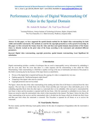 International Journal of Recent Research in Electrical and Electronics Engineering (IJRREEE) 
Vol. 1, Issue 1, pp: (18-24), Month: April - June 2014, Available at: www.paperpublications.org 
Page | 18 
Paper Publications 
Performance Analysis of Digital Watermarking Of Video in the Spatial Domain Dr. Ashish M. Kothari1, Dr. Ved Vyas Dwivedi2 1Assistant Professor, Atmiya Institute of Technology & Science, Rajkot, (Gujarat) India 2Pro Vice Chancellor, C.U. Shah University, Wadhvan, (Gujarat) India Abstract: In this paper, we have suggested the spatial domain method for the digital video watermarking for both visible and invisible watermarks. The methods are used for the copyright protection as well as proof of ownership. In this paper we first extracted the frames from the video and then used spatial domain characteristics of the frames where we directly worked on the pixel value of the frame according to the watermark and calculated different parameters. Keyword: Digital video watermarking, copyright protection, spatial domain watermarking, Least Significant bit substitution I. Introduction Digital watermarking includes a number of techniques that are used to imperceptibly convey information by embedding it into the cover data. Here the cover data taken is a video sequence and the watermarking is thus called the Video Watermarking. Video watermarking is a field that is rapidly evolving in the area of multimedia and interest of the people in this field is increasing day by day because of the major factors as stated below. 
 Privacy of the digital data is required and because the copying of a video is comparatively very easy. 
 Fighting against the “Intellectual property rights breach” 
 Tempering of the digital video must be conceled. 
 Copyright protection must not be eroded. 
The figure 1 shows the idea of the video watermarking at the sending end where first of all frames is extracted from the video sequence. The next step is to divide frame into its Red, Green and Blue part. Each part is then individually given to the embedding algorithm block where the other input is a watermark that is to be embedded. After each part is watermarked the next frame is taken and the procedure is repeated untill the last frame. After the watermark is embedded in every frame, all frames are mixed to make the watermarked video which is then transmitted in the channel. The figure 2 shows the idea of the video watermarking at the receiver end the watermarked video is divided into the frames which are divided into Red, Green and Blue part from where the watermark is extracted. This Procedure is repeated for all frames so as to recover the watermark. II. Visual Quality Matrices We have mainly used the following visual quality metrics for the sake of comparison of degradation after the watermark is added to video. 푀푆퐸= 1 푀×푁 {(푓 푥,푦 −푓′(푥,푦))^2} 푁 푦=1 푀 푥=1 (1)  