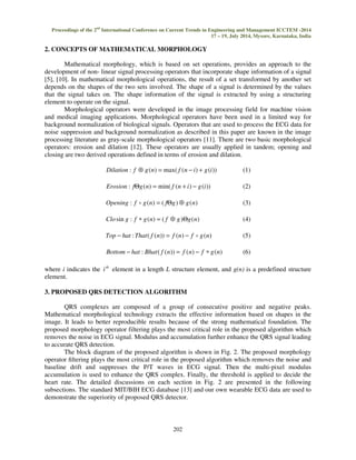 Proceedings of the 2nd International Conference on Current Trends in Engineering and Management ICCTEM -2014 
17 – 19, July 2014, Mysore, Karnataka, India 
2. CONCEPTS OF MATHEMATICAL MORPHOLOGY 
202 
 
Mathematical morphology, which is based on set operations, provides an approach to the 
development of non- linear signal processing operators that incorporate shape information of a signal 
[5], [10]. In mathematical morphological operations, the result of a set transformed by another set 
depends on the shapes of the two sets involved. The shape of a signal is determined by the values 
that the signal takes on. The shape information of the signal is extracted by using a structuring 
element to operate on the signal. 
Morphological operators were developed in the image processing field for machine vision 
and medical imaging applications. Morphological operators have been used in a limited way for 
background normalization of biological signals. Operators that are used to process the ECG data for 
noise suppression and background normalization as described in this paper are known in the image 
processing literature as gray-scale morphological operators [11]. There are two basic morphological 
operators: erosion and dilation [12]. These operators are usually applied in tandem; opening and 
closing are two derived operations defined in terms of erosion and dilation. 
Dilation : f Å g(n) = max( f (n − i) + g(i)) (1) 
Erosion : fQg(n) = min( f (n + i) − g(i)) (2) 
Opening : f o g(n) = ( fQg)Å g(n) (3) 
Closin g : f * g(n) = ( f Å g)Qg(n) (4) 
Top − hat :That( f (n)) = f (n) − f o g(n) (5) 
Bottom − hat : Bhat( f (n)) = f (n) − f * g(n) (6) 
where i indicates the th i element in a length L structure element, and g(n) is a predefined structure 
element. 
3. PROPOSED QRS DETECTION ALGORITHM 
QRS complexes are composed of a group of consecutive positive and negative peaks. 
Mathematical morphological technology extracts the effective information based on shapes in the 
image. It leads to better reproducible results because of the strong mathematical foundation. The 
proposed morphology operator filtering plays the most critical role in the proposed algorithm which 
removes the noise in ECG signal. Modulus and accumulation further enhance the QRS signal leading 
to accurate QRS detection. 
The block diagram of the proposed algorithm is shown in Fig. 2. The proposed morphology 
operator filtering plays the most critical role in the proposed algorithm which removes the noise and 
baseline drift and suppresses the P/T waves in ECG signal. Then the multi-pixel modulus 
accumulation is used to enhance the QRS complex. Finally, the threshold is applied to decide the 
heart rate. The detailed discussions on each section in Fig. 2 are presented in the following 
subsections. The standard MIT/BIH ECG database [13] and our own wearable ECG data are used to 
demonstrate the superiority of proposed QRS detector. 
 