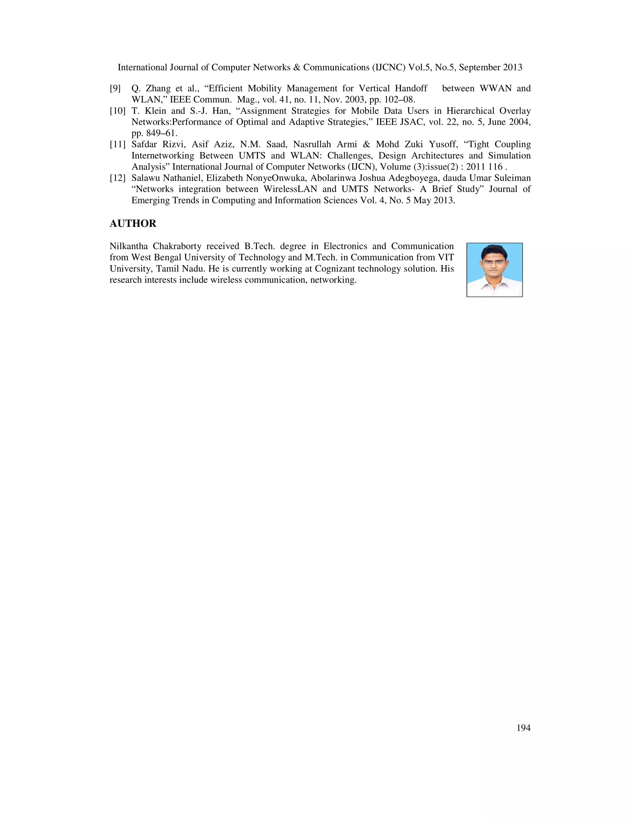 International Journal of Computer Networks & Communications (IJCNC) Vol.5, No.5, September 2013
194
[9] Q. Zhang et al., “Efficient Mobility Management for Vertical Handoff between WWAN and
WLAN,” IEEE Commun. Mag., vol. 41, no. 11, Nov. 2003, pp. 102–08.
[10] T. Klein and S.-J. Han, “Assignment Strategies for Mobile Data Users in Hierarchical Overlay
Networks:Performance of Optimal and Adaptive Strategies,” IEEE JSAC, vol. 22, no. 5, June 2004,
pp. 849–61.
[11] Safdar Rizvi, Asif Aziz, N.M. Saad, Nasrullah Armi & Mohd Zuki Yusoff, “Tight Coupling
Internetworking Between UMTS and WLAN: Challenges, Design Architectures and Simulation
Analysis” International Journal of Computer Networks (IJCN), Volume (3):issue(2) : 2011 116 .
[12] Salawu Nathaniel, Elizabeth NonyeOnwuka, Abolarinwa Joshua Adegboyega, dauda Umar Suleiman
“Networks integration between WirelessLAN and UMTS Networks- A Brief Study” Journal of
Emerging Trends in Computing and Information Sciences Vol. 4, No. 5 May 2013.
AUTHOR
Nilkantha Chakraborty received B.Tech. degree in Electronics and Communication
from West Bengal University of Technology and M.Tech. in Communication from VIT
University, Tamil Nadu. He is currently working at Cognizant technology solution. His
research interests include wireless communication, networking.
 