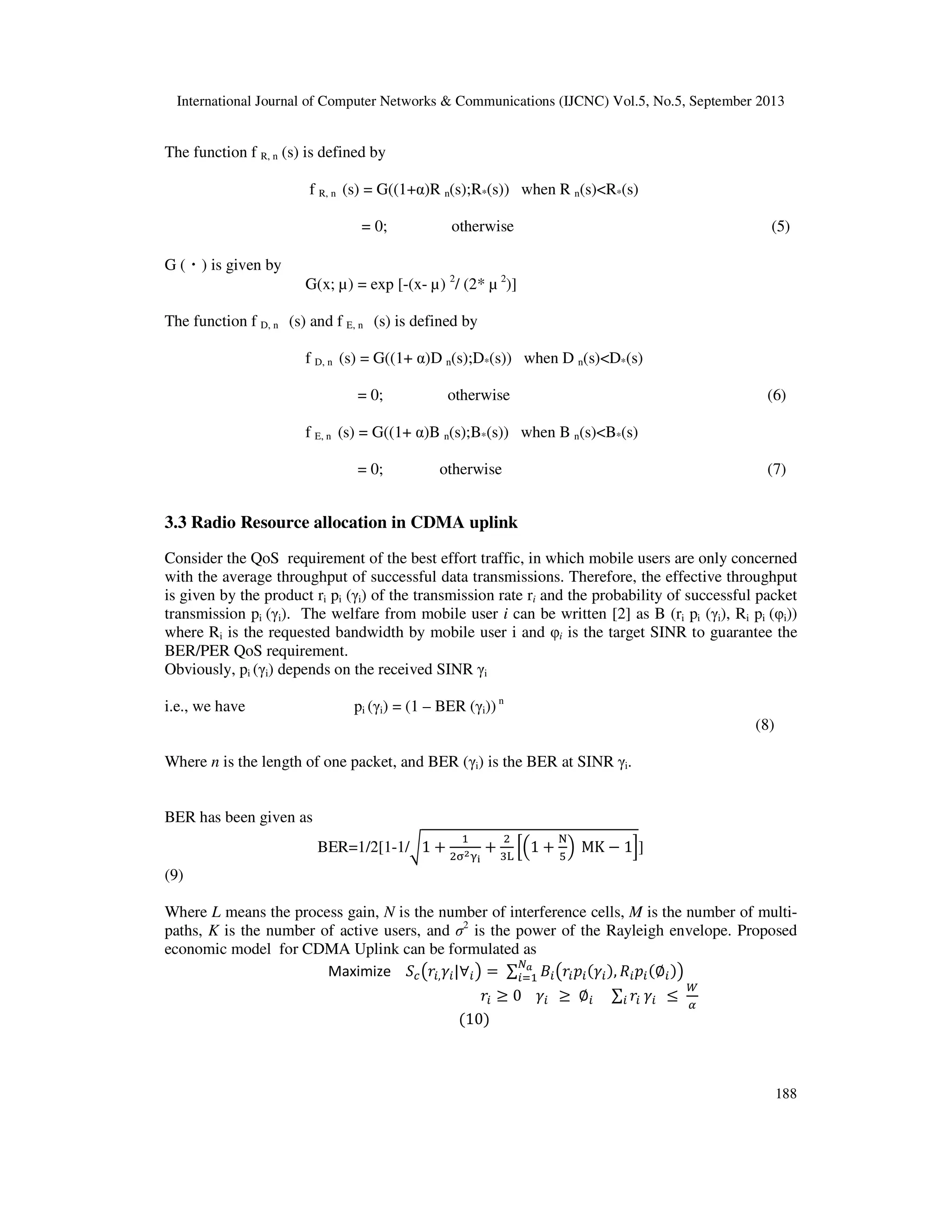 International Journal of Computer Networks & Communications (IJCNC) Vol.5, No.5, September 2013
188
The function f R, n (s) is defined by
f R, n (s) = G((1+α)R n(s);R*(s)) when R n(s)<R*(s)
= 0; otherwise (5)
G (・) is given by
G(x; µ) = exp [-(x- µ) 2
/ (2* µ 2
)]
The function f D, n (s) and f E, n (s) is defined by
f D, n (s) = G((1+ α)D n(s);D*(s)) when D n(s)<D*(s)
= 0; otherwise (6)
f E, n (s) = G((1+ α)B n(s);B*(s)) when B n(s)<B*(s)
= 0; otherwise (7)
3.3 Radio Resource allocation in CDMA uplink
Consider the QoS requirement of the best effort traffic, in which mobile users are only concerned
with the average throughput of successful data transmissions. Therefore, the effective throughput
is given by the product ri pi (γi) of the transmission rate ri and the probability of successful packet
transmission pi (γi). The welfare from mobile user i can be written [2] as B (ri pi (γi), Ri pi (φi))
where Ri is the requested bandwidth by mobile user i and φi is the target SINR to guarantee the
BER/PER QoS requirement.
Obviously, pi (γi) depends on the received SINR γi
i.e., we have pi (γi) = (1 – BER (γi)) n
(8)
Where n is the length of one packet, and BER (γi) is the BER at SINR γi.
BER has been given as
BER=1/2[1-1/ට1 ൅
ଵ
ଶ஢మஓ౟
൅
ଶ
ଷ୐
ቂቀ1 ൅
୒
ହ
ቁ MK െ 1ቃ]
(9)
Where L means the process gain, N is the number of interference cells, M is the number of multi-
paths, K is the number of active users, and σ2
is the power of the Rayleigh envelope. Proposed
economic model for CDMA Uplink can be formulated as
Maximize ܵ௖൫‫ݎ‬௜,ߛ௜|‫׊‬௜൯ ൌ ∑ ‫ܤ‬௜൫‫ݎ‬௜‫݌‬௜ሺߛ௜ሻ, ܴ௜‫݌‬௜ሺ‫׎‬௜ሻ൯ேೌ
௜ୀଵ
‫ݎ‬௜ ൒ 0 ߛ௜ ൒ ‫׎‬௜ ∑ ‫ݎ‬௜ ߛ௜௜ ൑
ௐ
ఈ
ሺ10ሻ
 