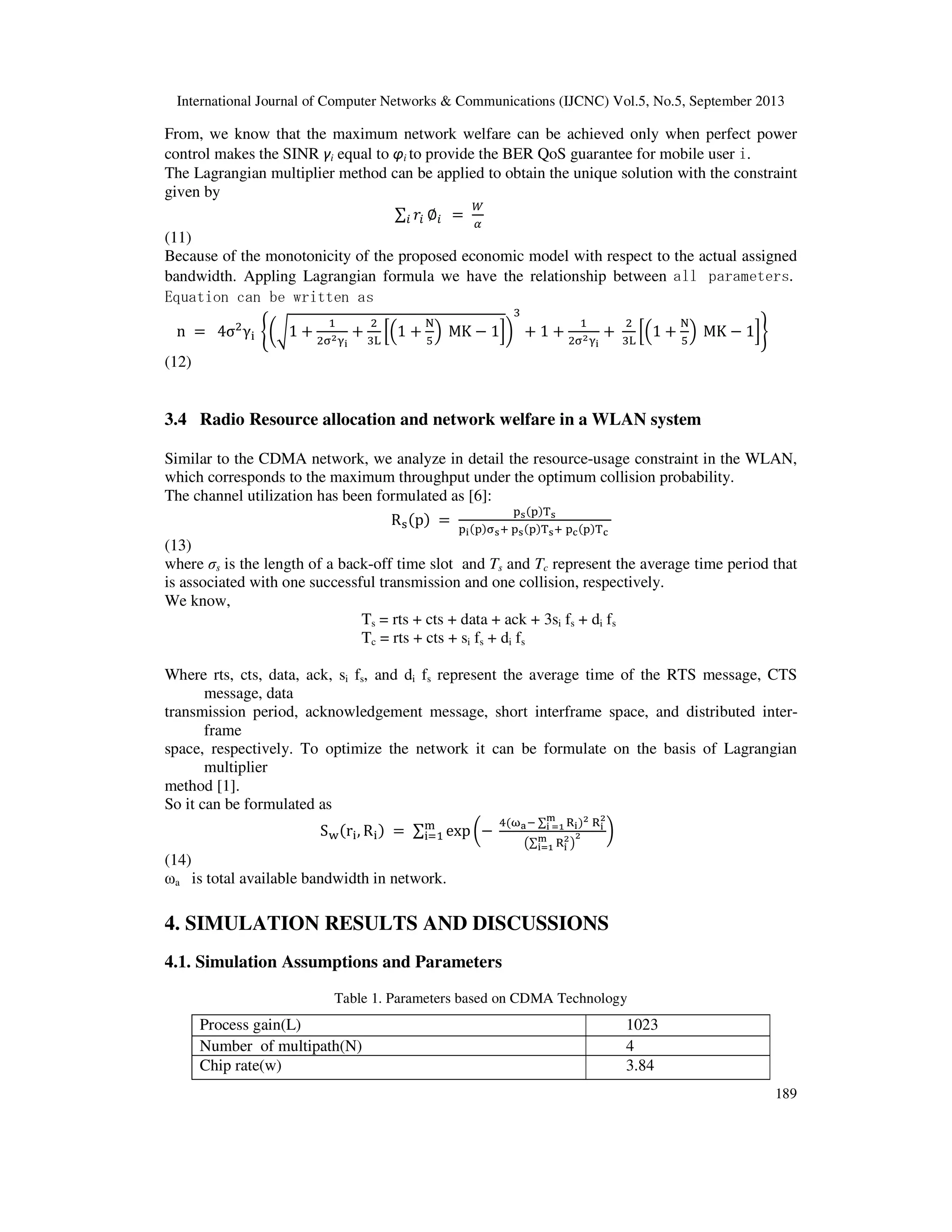 International Journal of Computer Networks & Communications (IJCNC) Vol.5, No.5, September 2013
189
From, we know that the maximum network welfare can be achieved only when perfect power
control makes the SINR γi equal to φi to provide the BER QoS guarantee for mobile user i.
The Lagrangian multiplier method can be applied to obtain the unique solution with the constraint
given by
∑ ‫ݎ‬௜ ‫׎‬௜௜ ൌ
ௐ
ఈ
(11)
Because of the monotonicity of the proposed economic model with respect to the actual assigned
bandwidth. Appling Lagrangian formula we have the relationship between all parameters.
Equation can be written as
n ൌ 4σଶ
γ୧ ቊ൬ට1 ൅
ଵ
ଶ஢మஓ౟
൅
ଶ
ଷ୐
ቂቀ1 ൅
୒
ହ
ቁ MK െ 1ቃ൰
ଷ
൅ 1 ൅
ଵ
ଶ஢మஓ౟
൅
ଶ
ଷ୐
ቂቀ1 ൅
୒
ହ
ቁ MK െ 1ቃቋ
(12)
3.4 Radio Resource allocation and network welfare in a WLAN system
Similar to the CDMA network, we analyze in detail the resource-usage constraint in the WLAN,
which corresponds to the maximum throughput under the optimum collision probability.
The channel utilization has been formulated as [6]:
Rୱሺpሻ ൌ
୮౩ሺ୮ሻ୘౩
୮౟ሺ୮ሻ஢౩ା ୮౩ሺ୮ሻ୘౩ା ୮ౙሺ୮ሻ୘ౙ
(13)
where σs is the length of a back-off time slot and Ts and Tc represent the average time period that
is associated with one successful transmission and one collision, respectively.
We know,
Ts = rts + cts + data + ack + 3si fs + di fs
Tc = rts + cts + si fs + di fs
Where rts, cts, data, ack, si fs, and di fs represent the average time of the RTS message, CTS
message, data
transmission period, acknowledgement message, short interframe space, and distributed inter-
frame
space, respectively. To optimize the network it can be formulate on the basis of Lagrangian
multiplier
method [1].
So it can be formulated as
S୵ሺr୧, R୧ሻ ൌ ∑ exp ൬െ
ସሺன౗ି ∑ ୖ౟
ౣ
౟ సభ ሻమ ୖ౟
మ
൫∑ ୖ౟
మౣ
౟సభ ൯
మ ൰୫
୧ୀଵ
(14)
ωa is total available bandwidth in network.
4. SIMULATION RESULTS AND DISCUSSIONS
4.1. Simulation Assumptions and Parameters
Table 1. Parameters based on CDMA Technology
Process gain(L) 1023
Number of multipath(N) 4
Chip rate(w) 3.84
 