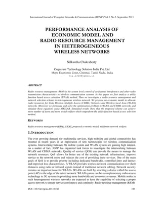 International Journal of Computer Networks & Communications (IJCNC) Vol.5, No.5, September 2013
DOI : 10.5121/ijcnc.2013.5513 183
PERFORMANCE ANALYSIS OF
ECONOMIC MODEL AND
RADIO RESOURCE MANAGEMENT
IN HETEROGENEOUS
WIRELESS NETWORKS
Nilkantha Chakraborty
Cognizant Technology Solution India Pvt. Ltd
Mepz Economic Zone, Chennai, Tamil Nadu, India
nil.0308@yahoo.in
ABSTRACT
Radio resource management (RRM) is the system level control of co-channel interference and other radio
transmission characteristics in wireless communication systems. In this paper we first analyze a utility
function based access selection (UFAS) method. Then we investigate a radio resource management and
network selection scheme in heterogeneous wireless network. We propose an economic model to allocate
radio resources for Code Division Multiple Access (CDMA) Networks and Wireless local Area (WLAN)
networks. Moreover we formulate and solve the optimization problem in WLAN and CDMA networks and
simulate those equations using MATLAB. Simulated results show that the proposed scheme can achieve
more number of users and more social welfare which outperform the utility function based access selection
method.
KEYWORDS
Radio resource management (RRM), UFAS, proposed economic model, maximum network welfare.
1. INTRODUCTION
The ever growing demand for multimedia services, high mobility and global connectivity has
resulted in recent years in an exploration of new technologies for wireless communication
systems. Interworking between 3G mobile system and WLAN system are gaining high interest.
As a matter of fact, 3GPP has organized task forces to investigate the interworking between
WLAN and CDMA networks. Quality of service (QOS) can provide the means to manage the
network resources. QoS allows for better use of the existing network infrastructure, improve
service to the network users and reduces the cost of providing these services. One of the main
goals of QoS is to provide priority including dedicated bandwidth, controlled jitter and latency
and improved loss characteristics. A WLAN provides wireless network communication over short
distances using radio or infrared signals instead of traditional network cabling. Network security
remains an important issue for WLANs. WLANs are built by attaching a device called the access
point (AP) to the edge of the wired network. WLAN system can be a complementary radio-access
technology to 3G systems in providing more bandwidth and economic revenues. Mobile nodes in
such heterogeneous wireless networks are expected to have the capability of selecting a proper
access network to ensure service consistency and continuity. Radio resource management (RRM)
 