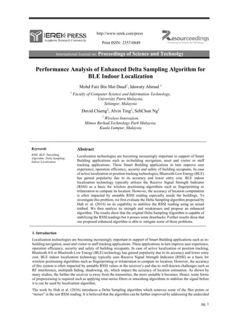 http://www.ierek.com/press
Print ISSN: 2357-0849
International Journal on: Proceedings of Science and Technolgy
pg. 1
Performance Analysis of Enhanced Delta Sampling Algorithm for
BLE Indoor Localization
Mohd Faiz Bin Mat Daud1
, Idawaty Ahmad 1
1
Faculty of Computer Science and Information Technology,
University Putra Malaysia,
Selangor, Malaysia
David Chieng2
, Alvin Ting2
, SehChun Ng2
2
Wireless Innovation,
Mimos Berhad,Technology Park Malaysia,
Kuala Lumpur, Malaysia
Keywords
RSSI; BLE; Smoothing
Algorithm; Delta Sampling;
Indoor Localization
Abstract
Localization technologies are becoming increasingly important in support of Smart
Building applications such as in-building navigation, asset and visitor or staff
tracking applications. These Smart Building applications in turn improve user
experience, operation efficiency, security and safety of building occupants. In case
of active localization or position tracking technologies, Bluetooth Low Energy (BLE)
has gained popularity due to its accuracy and lower entry cost. BLE indoor
localization technology typically utilizes the Receive Signal Strength Indicator
(RSSI) as a basis for wireless positioning algorithms such as fingerprinting or
trilateration to compute its location. However, the accuracy of location computation
is often impacted by unstable RSSI reading especially inside the buildings. To
investigate this problem, we first evaluate the Delta Sampling algorithm proposed by
Huh et. al. (2016) on its capability to stabilize the RSSI reading using an actual
testbed. We then analyze its strength and weaknesses and propose an enhanced
algorithm. The results show that the original Delta Sampling Algorithm is capable of
stabilizing the RSSI readings but it posses some drawbacks. Further results show that
our proposed enhanced algorithm is able to mitigate some of these problems.
1. Introduction
Localization technologies are becoming increasingly important in support of Smart Building applications such as in-
building navigation, asset and visitor or staff tracking applications. These applications in turn improve user experience,
operation efficiency, security and safety of building occupants. In case of active localization or position tracking,
Bluetooth 4.0 or Bluetooth Low Energy (BLE) technology has gained popularity due to its accuracy and lower entry
cost. BLE indoor localization technology typically uses Receive Signal Strength Indicator (RSSI) as a basis for
wireless positioning algorithms such as fingerprinting or trilateration to compute its location. However, the accuracy
of this system is often impacted by unstable RSSI values at the receiver’s end due to well-known challenges such as
RF interference, multipath fading, shadowing, etc, which impact the accuracy of location estimation. As shown by
many studies, the further the receiver is away from the transmitter, the more unstable it becomes. Hence, some forms
of preprocessing is required such as applying time-series filters or smoothing algorithms to stabilize the signal before
it is can be used by localization algorithm.
The work by Huh et al. (2016) introduces a Delta Sampling algorithm which removes some of the flier points or
“noises” in the raw RSSI reading. It is believed that the algorithm can be further improved by addressing the undecided
 