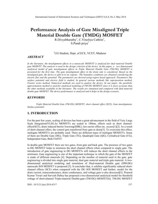 International Journal of Information Sciences and Techniques (IJIST) Vol.4, No.3, May 2014
DOI : 10.5121/ijist.2014.4317 137
Performance Analysis of Gate Misaligned Triple
Material Double Gate (TMDG) MOSFET
R.Divyabharathy1
, C.Vinoliya Cathrin1
,
S.Pandi priya1
1
UG Student, Dept. of ECE, VCET, Madurai
ABSTRACT
In the literature, the misalignment effects in a nanoscale MOSFET is analyzed for dual material Double
gate MOSFET. The analysis is used in the design criterion of the device. In this paper, a two dimensional
analytical model of gate misalignment effects in Triple Material Double Gate (TM-DG) MOSFET is
presented for the first time. The gate misalignment effect in the drain side is considered. Based on the
misaligned gate, the device is split in to six regions. The boundary conditions are obtained considering the
electric flux and the potential. The parameters are derived using region based approach. Parameters like
surface potential and electric field is studied. In general various methods like superposition method,
Fourier series method, Numerical methods are used to analyze the device. In our paper, the parabolic
approximation method is used for analytical modeling of TM-DG MOSFET since it is more accurate than
the other methods available in the literature. The results are simulated and compared with dual material
double gate MOSFET. The device performance is analyzed and it helps in the design scenario.
KEYWORDS
Triple Material Double Gate (TM-DG) MOSFET, short channel effect (SCE), Gate misalignment,
Surface potential.
1. INTRODUCTION
For the past few years, scaling of devices has been a great advancement in the field of Very Large
Scale Integration(VLSI).As MOSFETs are scaled to 100nm, effects such as short channel-
effect(SCE), drain induced barrier lowering(DIBL), hot carrier effect etc. occurs[1][2]. As a result
of short channel effect, the control gets transferred from gate to drain[3]. To overcome this effect,
multigate MOSFETs are probably used. There are different types of multigate MOSFETs. Some
of them are Double Gate (DG), Triple Gate (TG), Quadruple Gate (QG), Cylindrical Gate (CG),
Independent Gate, Bulk FinFET.
In double gate MOSFET there are two gates, front gate and back gate. The presence of two gates
in DG MOSFET helps to minimize the short channel effects when compared to single gate. The
introduction of gate engineering in DG MOSFETs still reduces the short channel effects to the
minimum. Gate engineering is one of the important technique in which the gate of the MOSFET
is made of different materials [4]. Depending on the number of material used in the gate, gate
engineering is divided into single gate material, dual gate material and triple gate material. A two-
dimensional analytical modeling and simulation of Dual-material Double gate (DM-DG)
nanoscale SOI MOSFET is proposed [5]. It concludes that, it exhibits significantly reduced short-
channel effects (SCE) when compared with the DG SOI MOSFET and further, model for the
drain current, transconductance, drain conductance, and voltage gain is also discussed[5]. Pramod
Kumar Tiwari and Sarvesh Dubey has proposed a two-dimensional analytical model for threshold
voltage of short-channel Triple-material Double-gate (TM-DG) MOSFET[6]. TM-DG MOSFET
 