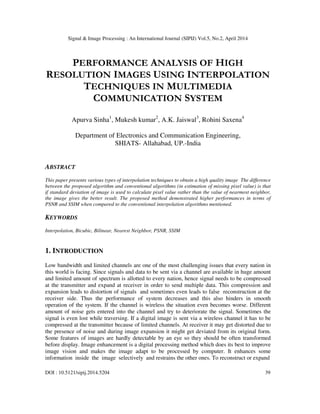 Signal & Image Processing : An International Journal (SIPIJ) Vol.5, No.2, April 2014
DOI : 10.5121/sipij.2014.5204 39
PERFORMANCE ANALYSIS OF HIGH
RESOLUTION IMAGES USING INTERPOLATION
TECHNIQUES IN MULTIMEDIA
COMMUNICATION SYSTEM
Apurva Sinha1
, Mukesh kumar2
, A.K. Jaiswal3
, Rohini Saxena4
Department of Electronics and Communication Engineering,
SHIATS- Allahabad, UP.-India
ABSTRACT
This paper presents various types of interpolation techniques to obtain a high quality image The difference
between the proposed algorithm and conventional algorithms (in estimation of missing pixel value) is that
if standard deviation of image is used to calculate pixel value rather than the value of nearmost neighbor,
the image gives the better result. The proposed method demonstrated higher performances in terms of
PSNR and SSIM when compared to the conventional interpolation algorithms mentioned.
KEYWORDS
Interpolation, Bicubic, Bilinear, Nearest Neighbor, PSNR, SSIM
1. INTRODUCTION
Low bandwidth and limited channels are one of the most challenging issues that every nation in
this world is facing. Since signals and data to be sent via a channel are available in huge amount
and limited amount of spectrum is allotted to every nation, hence signal needs to be compressed
at the transmitter and expand at receiver in order to send multiple data. This compression and
expansion leads to distortion of signals and sometimes even leads to false reconstruction at the
receiver side. Thus the performance of system decreases and this also hinders in smooth
operation of the system. If the channel is wireless the situation even becomes worse. Different
amount of noise gets entered into the channel and try to deteriorate the signal. Sometimes the
signal is even lost while traversing. If a digital image is sent via a wireless channel it has to be
compressed at the transmitter because of limited channels. At receiver it may get distorted due to
the presence of noise and during image expansion it might get deviated from its original form.
Some features of images are hardly detectable by an eye so they should be often transformed
before display. Image enhancement is a digital processing method which does its best to improve
image vision and makes the image adapt to be processed by computer. It enhances some
information inside the image selectively and restrains the other ones. To reconstruct or expand
 
