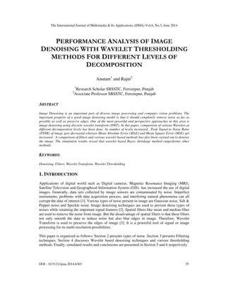 The International Journal of Multimedia & Its Applications (IJMA) Vol.6, No.3, June 2014
DOI : 10.5121/ijma.2014.6303 35
PERFORMANCE ANALYSIS OF IMAGE
DENOISING WITH WAVELET THRESHOLDING
METHODS FOR DIFFERENT LEVELS OF
DECOMPOSITION
Anutam1
and Rajni2
1
Research Scholar SBSSTC, Ferozepur, Punjab
2
Associate Professor SBSSTC, Ferozepur, Punjab
ABSTRACT
Image Denoising is an important part of diverse image processing and computer vision problems. The
important property of a good image denoising model is that it should completely remove noise as far as
possible as well as preserve edges. One of the most powerful and perspective approaches in this area is
image denoising using discrete wavelet transform (DWT). In this paper, comparison of various Wavelets at
different decomposition levels has been done. As number of levels increased, Peak Signal to Noise Ratio
(PSNR) of image gets decreased whereas Mean Absolute Error (MAE) and Mean Square Error (MSE) get
increased . A comparison of filters and various wavelet based methods has also been carried out to denoise
the image. The simulation results reveal that wavelet based Bayes shrinkage method outperforms other
methods.
KEYWORDS
Denoising, Filters, Wavelet Transform, Wavelet Thresholding
1. INTRODUCTION
Applications of digital world such as Digital cameras, Magnetic Resonance Imaging (MRI),
Satellite Television and Geographical Information System (GIS) has increased the use of digital
images. Generally, data sets collected by image sensors are contaminated by noise. Imperfect
instruments, problems with data acquisition process, and interfering natural phenomena can all
corrupt the data of interest [1]. Various types of noise present in image are Gaussian noise, Salt &
Pepper noise and Speckle noise. Image denoising techniques are used to prevent these types of
noises while retaining the important signal features [2]. Spatial filters like mean and median filter
are used to remove the noise from image. But the disadvantage of spatial filters is that these filters
not only smooth the data to reduce noise but also blur edges in image. Therefore, Wavelet
Transform is used to preserve the edges of image [3]. It is a powerful tool of signal or image
processing for its multi-resolution possibilities.
This paper is organized as follows: Section 2 presents types of noise. Section 3 presents Filtering
techniques. Section 4 discusses Wavelet based denoising techniques and various thresholding
methods. Finally, simulated results and conclusions are presented in Section 5 and 6 respectively.
 